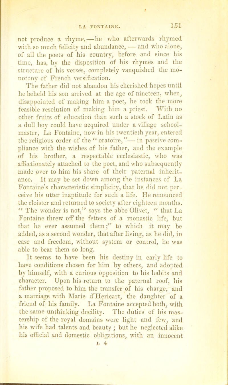 not produce a rhyme,—he who afterwards rhymed with so much felicity and abundance, — and who alone, of all the poets of his country, before and since his time, has, by the disposition of his rhymes and the structure of his verses, completely vanquished the mo- notony of French versification. The father did not abandon his cherished hopes until he beheld his son arrived at the age of nineteen, when, disappointed of making him a poet, he took the more feasible resolution of making him a priest. With no other fruits of education than such a stock of Latin as a dull boy could have acquired under a village school- master, La Fontaine, now in his twentieth year, entered the religious order of the “ oratoire,”— in passive com- pliance with the wishes of his father, and the example of his brother, a respectable ecclesiastic, who was affectionately attached to the poet, and who subsequently made over to him his share of their paternal inherit- ance. It may be set down among the instances of La Fontaine’s characteristic simplicity, that he did not per- ceive his utter inaptitude for such a life. He renounced the cloister and returned to society after eighteen months. “ The wonder is not,” says the abbe Olivet, “ that La Fontaine threw off the fetters of a monastic life, but that he ever assumed them;” to which it may be added, as a second wonder, that after living, as he did, in ease and freedom, without system or control, he was able to bear them so long. It seems to have been his destiny in early life to have conditions chosen for him by others, and adopted by himself, with a curious opposition to his habits and character. Upon his return to the paternal roof, his father proposed to him the transfer of his charge, and a marriage with Marie d’Hericart, the daughter of a friend of his family. La Fontaine accepted both, with the same unthinking docility. The duties of his mas- tership of the royal domains were light and few, and his wife had talents and beauty ; but he neglected alike his official and domestic obligations, with an innocent