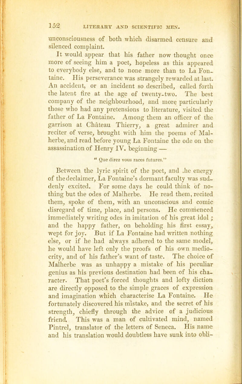 unconsciousness of both which disarmed censure and silenced complaint. It would appear that his father now thought once more of seeing him a poet, hopeless as this appeared to everybody else, and to none more than to La Fon- taine. His perseverance was strangely rewarded at last. An accident, or an incident so described, called forth the latent fire at the age of twenty-two. The best company of the neighbourhood, and more particularly those who had any pretensions to literature, visited the father of La Fontaine. Among them an officer of the garrison at Chateau Thierry, a great admirer and reciter of verse, brought with him the poems of Mal- herbe, and read before young La Fontaine the ode on the assassination of Henry IV. beginning — “ Que direz vous races futures.” Between the lyric spirit of the poet, and .he energy of thedeclaimer. La Fontaine’s dormant faculty was sud- denly excited. For some days he could think of no- thing but the odes of Malherbe. He read them, recited them, spoke of them, with an unconscious and comic disregard of time, place, and persons. He commenced immediately writing odes in imitation of his great idol ; and the happy father, on beholding his first essay, wept for joy. But if La Fontaine had written nothing else, or if he had always adhered to the same model, he would have left only the proofs of his own medio- crity, and of his father’s want of taste. The choice of Malherbe was as unhappy a mistake of his peculiar genius as his previous destination had been of his cha- racter. That poet’s forced thoughts and lofty diction are directly opposed to the simple graces of expression and imagination which characterise La Fontaine. He fortunately discovered his mistake, and the secret of his strength, chiefly through the advice of a judicious friend This was a man of cultivated mind, named Pintrel, translator of the letters of Seneca. His name and his translation would doubtless have sunk into obli-