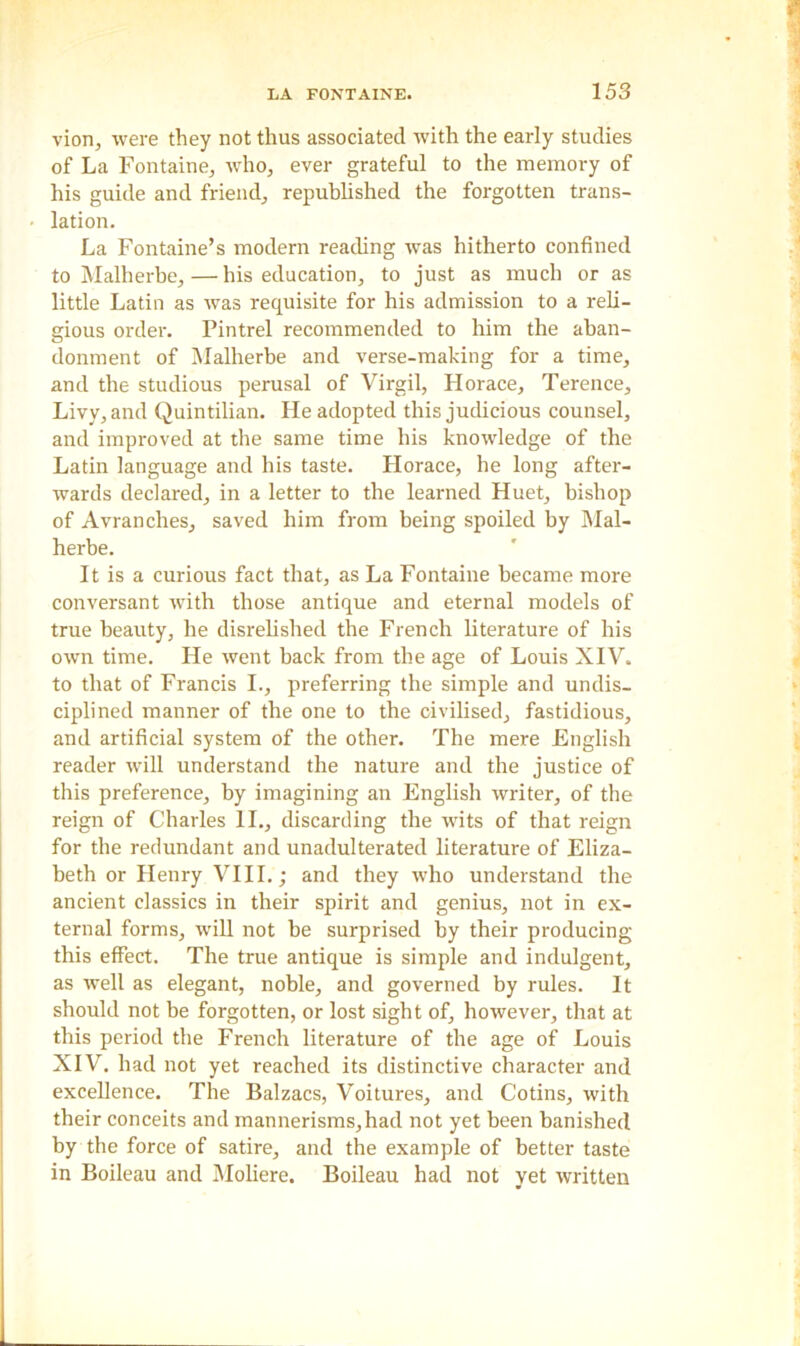 vion, were they not thus associated with the early studies of La Fontaine, who, ever grateful to the memory of his guide and friend, republished the forgotten trans- lation. La Fontaine’s modern reading was hitherto confined to Malherbe,—his education, to just as much or as little Latin as was requisite for his admission to a reli- gious order. Pintrel recommended to him the aban- donment of Malherbe and verse-making for a time, and the studious perusal of Virgil, Horace, Terence, Livy, and Quintilian. He adopted this judicious counsel, and improved at the same time his knowledge of the Latin language and his taste. Horace, he long after- wards declared, in a letter to the learned Huet, bishop of Avranches, saved him from being spoiled by Mal- herbe. It is a curious fact that, as La Fontaine became more conversant with those antique and eternal models of true beauty, he disrelished the French literature of his own time. Lie went back from the age of Louis XIV. to that of Francis I., preferring the simple and undis- ciplined manner of the one to the civilised, fastidious, and artificial system of the other. The mere English reader will understand the nature and the justice of this preference, by imagining an English writer, of the reign of Charles II., discarding the wits of that reign for the redundant and unadulterated literature of Eliza- beth or Henry VIII.; and they who understand the ancient classics in their spirit and genius, not in ex- ternal forms, will not be surprised by their producing this effect. The true antique is simple and indulgent, as well as elegant, noble, and governed by rules. It should not be forgotten, or lost sight of, however, that at this period the French literature of the age of Louis XIV. had not yet reached its distinctive character and excellence. The Balzacs, Voitures, and Cotins, with their conceits and mannerisms,had not yet been banished by the force of satire, and the example of better taste in Boileau and Moliere. Boileau had not yet written