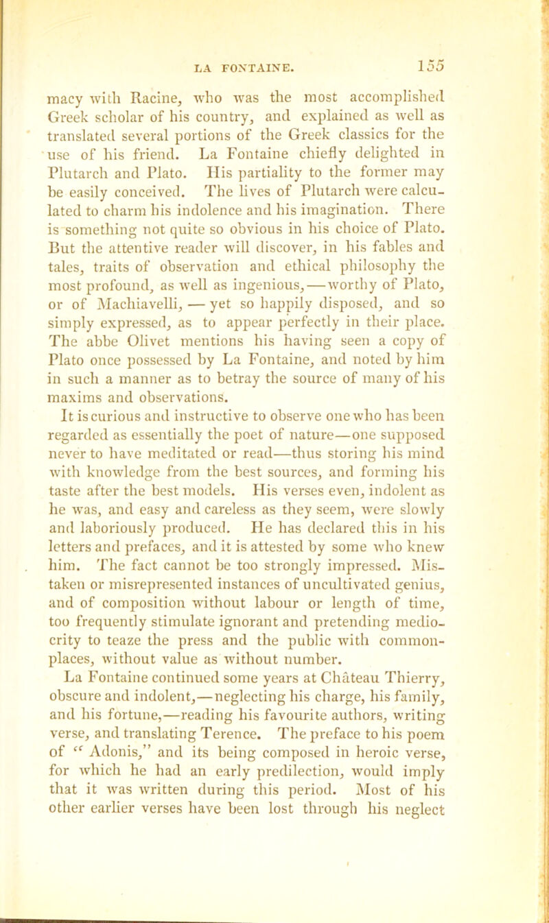 macy with Racine, who was the most accomplished Greek scholar of his country, and explained as well as translated several portions of the Greek classics for the use of his friend. La Fontaine chiefly delighted in Plutarch and Plato. Ilis partiality to the former may be easily conceived. The lives of Plutarch were calcu- lated to charm his indolence and his imagination. There is something not quite so obvious in his choice of Plato. But the attentive reader will discover, in his fables and tales, traits of observation and ethical philosophy the most profound, as well as ingenious,—worthy of Plato, or of Macliiavelli, — yet so happily disposed, and so simply expressed, as to appear perfectly in their place. The abbe Olivet mentions his having seen a copy of Plato once possessed by La Fontaine, and noted by him in such a manner as to betray the source of many of his maxims and observations. It is curious and instructive to observe one who has been regarded as essentially the poet of nature—one supposed never to have meditated or read—thus storing his mind with knowledge from the best sources, and forming his taste after the best models. His verses even, indolent as he was, and easy and careless as they seem, were slowly and laboriously produced. He has declared this in his letters and prefaces, and it is attested by some ivho knew him. The fact cannot be too strongly impressed. Mis- taken or misrepresented instances of uncultivated genius, and of composition without labour or length of time, too frequently stimulate ignorant and pretending medio- crity to teaze the press and the public with common- places, without value as without number. La Fontaine continued some years at Chateau Thierry, obscure and indolent,—neglecting his charge, his family, and his fortune,—reading his favourite authors, writing verse, and translating Terence. The preface to his poem of “ Adonis,” and its being composed in heroic verse, for which he had an early predilection, would imply that it ivas written during this period. Most of his other earlier verses have been lost through his neglect