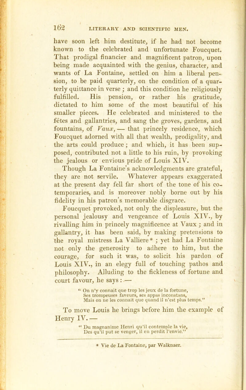 have soon left him destitute, if he had not become known to the celebrated and unfortunate Foucquet. That prodigal financier and magnificent patron, upon being made acquainted with the genius, character, and wants of La Fontaine, settled on him a liberal pen- sion, to be paid quarterly, on the condition of a quar- terly quittance in verse ; and this condition he religiously fulfilled. His pension, or rather his gratitude, dictated to him some of the most beautiful of his smaller pieces. He celebrated and ministered to the fetes and gallantries, and sang the groves, gardens, and fountains, of Vaux, — that princely residence, which Foucquet adorned with all that wealth, prodigality, and the arts could produce; and which, it has been sup- posed, contributed not a little to his ruin, by provoking the jealous or envious pride of Louis XIV. Though La Fontaine’s acknowledgments are grateful, they are not servile. Whatever appears exaggerated at the present day fell far short of the tone of his co- temporaries, and is moreover nobly borne out by his fidelity in his patron’s memorable disgrace. Foucquet provoked, not only the displeasure, but the personal jealousy and vengeance of Louis XIV., by rivalling him in princely magnificence at Vaux; and in gallantry, it has been said, by making pretensions to the royal mistress La Valliere* ; yet had La Fontaine not only the generosity to adhere to him, but the courage, for such it was, to solicit his pardon of Louis XIV., in an elegy full of touching pathos and philosophy. Alluding to the fickleness of fortune and court favour, he says : — “ On n’y connait que trop les jeux de la fortune, Ses trompeuses faveurs, ses appas inconstans, Mais on ne les connait que quand il n’est plus temps.” To move Louis he brings before him the example of Henry IV. — “ Du magnanime Henri qu’il contemple la vie, Des qu’il put se venger, il en perdit l’envie.” * Vie de La Fontaine, par Walknaer.