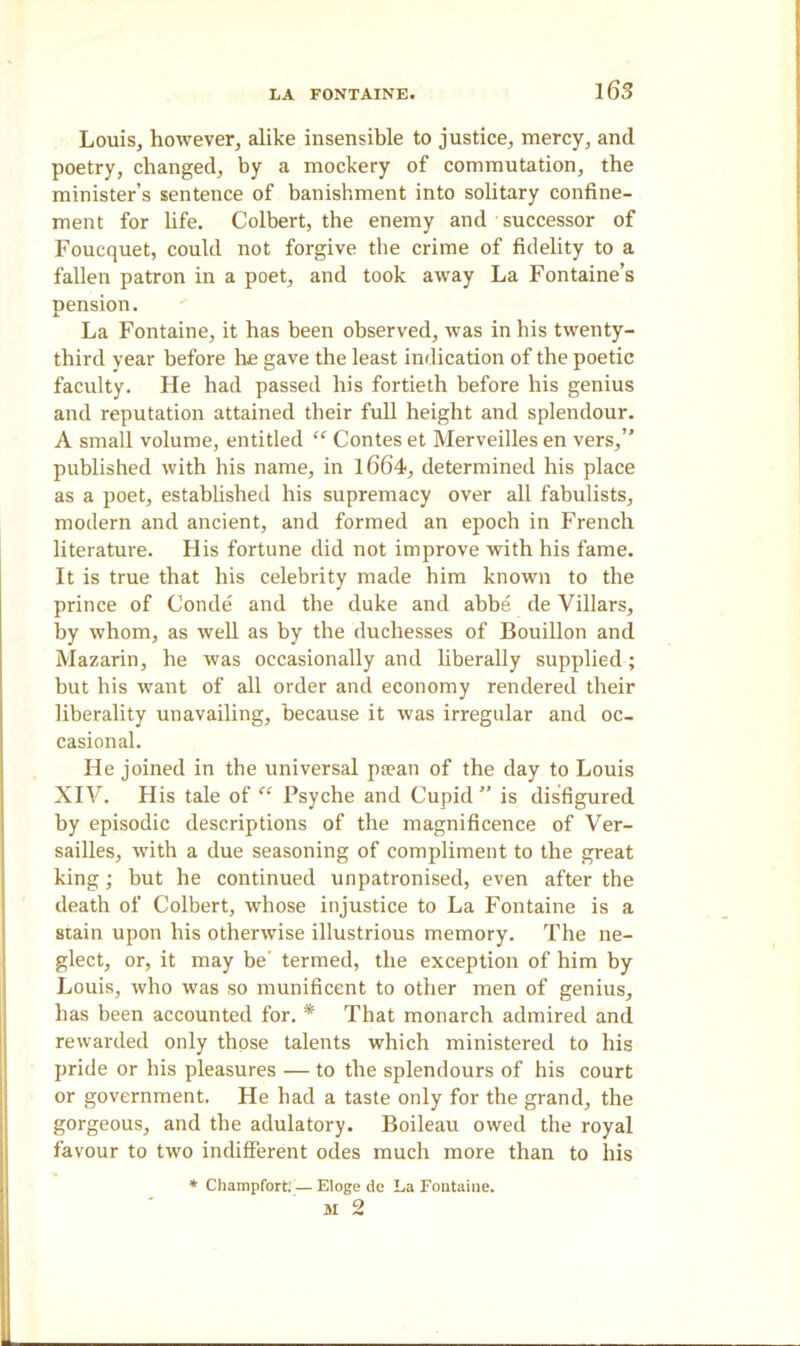 Louis, however, alike insensible to justice, mercy, ancl poetry, changed, by a mockery of commutation, the minister’s sentence of banishment into solitary confine- ment for life. Colbert, the enemy and successor of Foucquet, could not forgive the crime of fidelity to a fallen patron in a poet, and took away La Fontaine’s nension. A La Fontaine, it has been observed, was in his twenty- third vear before he gave the least indication of the poetic faculty. He had passed his fortieth before his genius and reputation attained their full height and splendour. A small volume, entitled “ Contes et Merveilles en vers,” published with his name, in 1664, determined his place as a poet, established his supremacy over all fabulists, modern and ancient, and formed an epoch in French literature. His fortune did not improve with his fame. It is true that his celebrity made him known to the prince of Conde and the duke and abbe de Villars, by whom, as well as by the duchesses of Bouillon and Mazarin, he was occasionally and liberally supplied; but his want of all order and economy rendered their liberality unavailing, because it was irregular and oc- casional. He joined in the universal pa?an of the day to Louis XIV. His tale of “ Psyche and Cupid ” is disfigured by episodic descriptions of the magnificence of Ver- sailles, with a due seasoning of compliment to the great king; but he continued unpatronised, even after the death of Colbert, whose injustice to La Fontaine is a stain upon his otherwise illustrious memory. The ne- glect, or, it may be' termed, the exception of him by Louis, who was so munificent to other men of genius, has been accounted for. * That monarch admired and rewarded only those talents which ministered to his pride or his pleasures — to the splendours of his court or government. He had a taste only for the grand, the gorgeous, and the adulatory. Boileau owed the royal favour to two indifferent odes much more than to his * Champfort. — Eloge de La Fontaine. 31 2