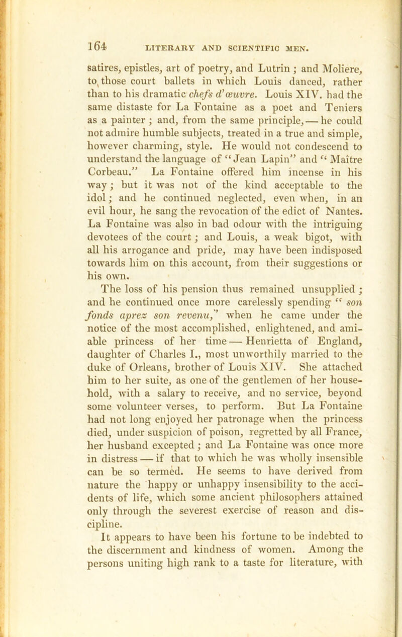 satires, epistles, art of poetry, and Lutrin ; and Moliere, to( those court ballets in which Louis danced, rather than to his dramatic chefs d’oeuvre. Louis XIV. had the same distaste for La Fontaine as a poet and Teniers as a painter; and, from the same principle,— he could not admire humble subjects, treated in a true and simple, however charming, style. He would not condescend to understand the language of “Jean Lapin” and “ Maitre Corbeau.” La Fontaine offered him incense in his wray; hut it was not of the kind acceptable to the idol; and he continued neglected, even when, in an evil hour, he sang the revocation of the edict of Nantes. La Fontaine was also in bad odour with the intriguing devotees of the court; and Louis, a weak bigot, with all his arrogance and pride, may have been indisposed towards him on this account, from their suggestions or his own. The loss of his pension thus remained unsupplied ; and he continued once more carelessly spending “ son fonds aprez son revenuf when he came under the notice of the most accomplished, enlightened, and ami- able princess of her time—Henrietta of England, daughter of Charles I., most unworthily married to the duke of Orleans, brother of Louis XIV. She attached him to her suite, as one of the gentlemen of her house- hold, with a salary to receive, and no service, beyond some volunteer verses, to perform. But La Fontaine had not long enjoyed her patronage when the princess died, under suspicion of poison, regretted by all France, her husband excepted ; and La Fontaine was once more in distress — if that to which he was wholly insensible can be so termed. He seems to have derived from nature the happy or unhappy insensibility to the acci- dents of life, which some ancient philosophers attained only through the severest exercise of reason and dis- cipline. It appears to have been his fortune to be indebted to the discernment and kindness of women. Among the persons uniting high rank to a taste for literature, with