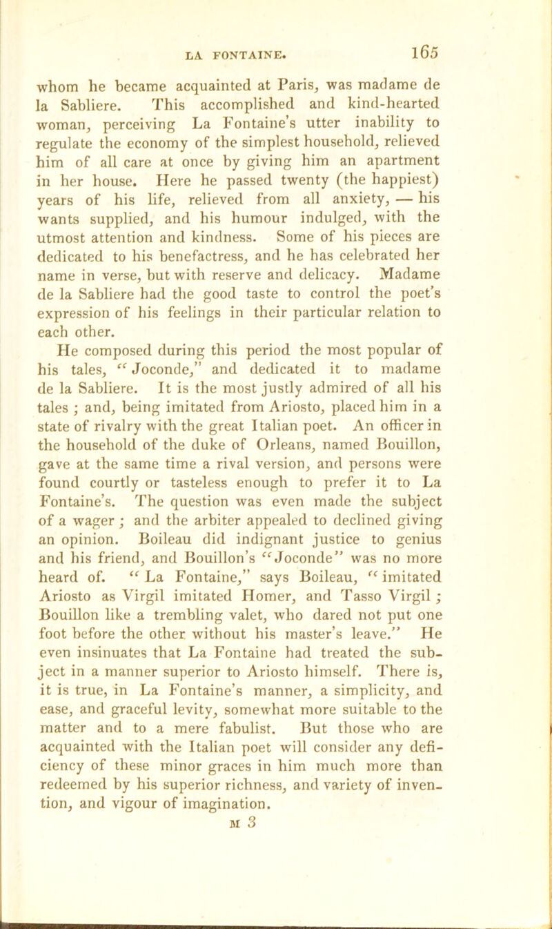 whom he became acquainted at Paris, was madame de la Sabliere. This accomplished and kind-hearted woman, perceiving La Fontaine’s utter inability to regulate the economy of the simplest household, relieved him of all care at once by giving him an apartment in her house. Here he passed twenty (the happiest) years of his life, relieved from all anxiety, — his wants supplied, and his humour indulged, with the utmost attention and kindness. Some of his pieces are dedicated to his benefactress, and he has celebrated her name in verse, but with reserve and delicacy. Madame de la Sabliere had the good taste to control the poet’s expression of his feelings in their particular relation to each other. He composed during this period the most popular of his tales, “ Joconde,” and dedicated it to madame de la Sabliere. It is the most justly admired of all his tales ; and, being imitated from Ariosto, placed him in a state of rivalry with the great Italian poet. An officer in the household of the duke of Orleans, named Bouillon, gave at the same time a rival version, and persons were found courtly or tasteless enough to prefer it to La Fontaine’s. The question was even made the subject of a wager ; and the arbiter appealed to declined giving an opinion. Boileau did indignant justice to genius and his friend, and Bouillon’s “Joconde” was no more heard of. “ La Fontaine,” says Boileau, “ imitated Ariosto as Virgil imitated Homer, and Tasso Virgil; Bouillon like a trembling valet, who dared not put one foot before the other without his master’s leave.” He even insinuates that La Fontaine had treated the sub- ject in a manner superior to Ariosto himself. There is, it is true, in La Fontaine’s manner, a simplicity, and ease, and graceful levity, somewhat more suitable to the matter and to a mere fabulist. But those who are acquainted with the Italian poet will consider any defi- ciency of these minor graces in him much more than redeemed by his superior richness, and variety of inven- tion, and vigour of imagination. si 3