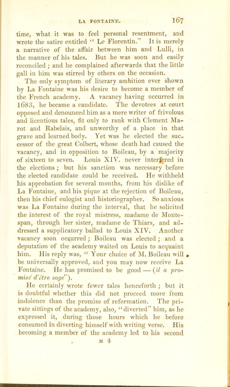 time, what it was to feel personal resentment, and wrote the satire entitled “ Le Florentin.” It is merely a narrative of the affair between him and Lulli, in the manner of his tales. But he was soon and easily reconciled; and he complained afterwards that the little gall in him was stirred by others on the occasion. The only symptom of literary ambition ever shown by La Fontaine was his desire to become a member of the French academy. A vacancy having occurred in 1683, he became a candidate. The devotees at court opposed and denounced him as a mere writer of frivolous and licentious tales, fit only to rank with Clement Ma- rot and Rabelais, and unworthy of a place in that grave and learned body. Yet was he elected the suc- cessor of the great Colbert, whose death had caused the vacancy, and in opposition to Boileau, by a majority of sixteen to seven. Louis XIV. never interfered in the elections; but his sanction was necessary before the elected candidate could be received. He withheld his approbation for several months, from his dislike of La Fontaine, and his pique at the rejection of Boileau, then his chief eulogist and historiographer. So anxious was La Fontaine during the interval, that he solicited the interest of the royal mistress, madame de Monte- span, through her sister, madame de Thiars, and ad- dressed a supplicatory ballad to Louis XIV. Another vacancy soon occurred; Boileau was elected; and a deputation of the academy waited on Louis to acquaint him. His reply was, “ Your choice of M. Boileau will , be universally approved, and you may now receive La Fontaine. He has promised to be good — (il a pro- mise d’etre sage). He certainly wrote fewer tales henceforth ; but it is doubtful whether this did not proceed more from indolence than the promise of reformation. The pri- vate sittings of the academy, also, “diverted” him, as he expressed it, during those hours which he before consumed in diverting himself with writing verse. His becoming a member of the academy led to his second . m 4?