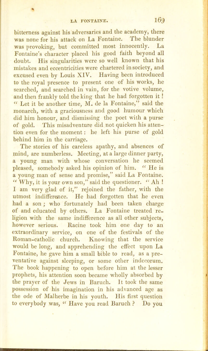 bitterness against his adversaries and the academy, there was none for his attack on La Fontaine. The blunder was provoking, but committed most innocently. La Fontaine’s character placed his good faith beyond all doubt. His singularities were so well known that his mistakes and eccentricities were chartered in society, and excused even by Louis XIV. Having been introduced to the royal presence to present one of his works, he searched, and searched in vain, for the votive volume, and then frankly told the king that he had forgotten it ! “ Let it be another time, M. de la Fontaine,” said the monarch, with a graciousness and good humour which did him honour, and dismissing the poet with a purse of gold. This misadventure did not quicken his atten- tion even for the moment: he left his purse of gold behind him in the carriage. The stories of his careless apathy, and absences of mind, are numberless. Meeting, at a large dinner party, a young man with whose conversation he seemed pleased, somebody asked his opinion of him. “ He is a young man of sense and promise,” said La Fontaine. “ Why, it is your own son,” said the questioner. “ Ah ! I am very glad of it,” rejoined the father, with the utmost indifference. He had forgotten that he even had a son; who fortunately had been taken charge of and educated by others. La Fontaine treated re- ligion with the same indifference as all other subjects, however serious. Racine took him one day to an extraordinary service, on one of the festivals of the Roman-catholic church. Knowing that the service would be long, and apprehending the effect upon La Fontaine, he gave him a small bible to read, as a pre- ventative against sleeping, or some other indecorum. The book happening to open before him at the lesser prophets, his attention soon became wholly absorbed by the prayer of the Jews in Baruch. It took the same possession of his imagination in his advanced age as the ode of Malherbe in his youth. His first question to everybody was, “ Have you read Baruch ? Do you