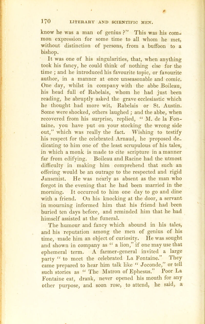 know he was a man of genius ?” This was his com- mon expression for some time to all whom he met, without distinction of persons, from a buffoon to a bishop. It was one of his singularities, that, when anything took his fancy, he could think of nothing else for the time ; and he introduced his favourite topic, or favourite author, in a manner at once unseasonable and comic. One day, whilst in company with the abbe Boileau, his head full of Rabelais, whom he had just been reading, he abruptly asked the grave ecclesiastic which he thought had more wit, Rabelais or St. Austin. Some were shocked, others laughed ; and the abbe, when recovered from his surprise, replied, “ M. de la Fon- taine, you have put on your stocking the wrong side out,” which was really the fact. Wishing to testify his respect for the celebrated Arnaud, he proposed de- dicating to him one of the least scrupulous of his tales, in which a monk is made to cite scripture in a manner far from edifying. Boileau and Racine had the utmost difficulty in making him comprehend that such an offering would be an outrage to the respected and rigid Jansenist. He was nearly as absent as the man who forgot in the evening that he had been married in the morning. It occurred to him one day to go and dine with a friend. On his knocking at the door, a servant in mourning informed him that his friend had been buried ten days before, and reminded him that he had himself assisted at the funeral. The humour and fancy which abound in his tales, and his reputation among the men of genius of his time, made him an object of curiosity. He was sought and shown in company as “ a lion,” if one may use that ephemeral term. A farmer-general invited a large party “ to meet the celebrated La Fontaine.” They came prepared to hear him talk like “ Joconde,” or tell such stories as “ The Matron of Ephesus.” Poor La Fontaine eat, drank, never opened his mouth for any other purpose, and soon rose, to attend, he said, a