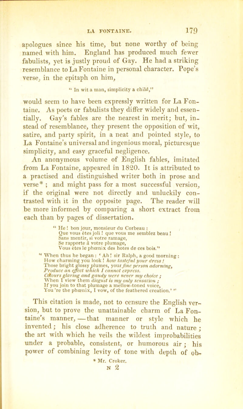 apologues since his time, but none worthy of being named with him. England has produced much fewer fabulists, yet is justly proud of Gay. He had a striking resemblance to La Fontaine in personal character. Pope’s verse, in the epitaph on him, “ In wit a man, simplicity a child,” would seem to have been expressly written for La Fon- taine. As poets or fabulists they differ widely and essen- tially. Gay’s fables are the nearest in merit; but, in- stead of resemblance, they present the opposition of wit, satire, and party spirit, in a neat and pointed style, to La Fontaine’s universal and ingenious moral, picturesque simplicity, and easy graceful negligence. An anonymous volume of English fables, imitated from La Fontaine, appeared in 1820. It is attributed to a practised and distinguished writer both in prose and verse* ; and might pass for a most successful version, if the original were not directly and unluckily con- trasted with it in the opposite page. The reader will be more informed by comparing a short extract from each than by pages of dissertation. “ He ! bon jour, monsieur du Corbeau : Que vous etes joli! que vous me semblez beau ! Sans mentir, si votre ramage, Se rapporte a votre plumage, Vous etes le phoenix des holes de ces bois.” “ When thus he began : ‘ Ah ! sir Ralph, a good morning: How charming you look ! how tasteful your dress ! Those bright glossy plumes, your fine person adorning, Produce an effect which I cannot express. Cdlours glaring and gaudy were never my choice ; When I view them disgust is my only sensation ; If you join to that plumage a mellow-toned voice. You ’re the phoenix, I vow, of the feathered creation.’ ” This citation is made, not to censure the English ver- sion, but to prove the unattainable charm of La Fon- taine’s manner,—that manner or style which he invented; his close adherence to truth and nature ; the art with which he veils the wildest improbabilities under a probable, consistent, or humorous air; his power of combining levity of tone with depth of ob- * Mr. Croker.
