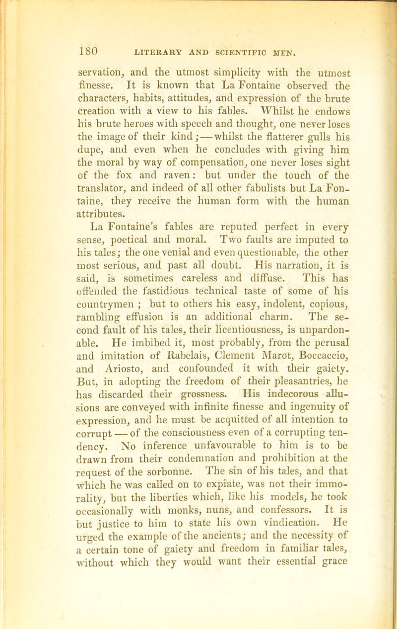 servation, and the utmost simplicity with the utmost finesse. It is known that La Fontaine observed the characters, habits, attitudes, and expression of the brute creation with a view to his fables. Whilst he endows his brute heroes with speech and thought, one never loses the image of their kind;—whilst the flatterer gulls his dupe, and even when he concludes with giving him the moral by way of compensation, one never loses sight of the fox and raven: but under the touch of the translator, and indeed of all other fabulists but La Fon- taine, they receive the human form with the human attributes. La Fontaine’s fables are reputed perfect in every sense, poetical and moral. Two faults are imputed to his tales; the one venial and even questionable, the other most serious, and past all doubt. His narration, it is said, is sometimes careless and diffuse. This has offended the fastidious technical taste of some of his countrymen ; but to others his easy, indolent, copious, rambling effusion is an additional charm. The se- cond fault of his tales, their licentiousness, is unpardon- able. He imbibed it, most probably, from the perusal and imitation of Rabelais, Clement Marot, Boccaccio, and Ariosto, and confounded it with their gaiety. But, in adopting the freedom of their pleasantries, he has discarded their grossness. His indecorous allu- sions are conveyed with infinite finesse and ingenuity of expression, and he must be acquitted of all intention to corrupt — of the consciousness even of a corrupting ten- dency. No inference unfavourable to him is to be drawn from their condemnation and prohibition at the request of the sorbonne. The sin of his tales, and that which he was called on to expiate, was not their immo- rality, but the liberties which, like his models, he took occasionally with monks, nuns, and confessors. It is but justice to him to state his own vindication. He urged the example of the ancients; and the necessity of a certain tone of gaiety and freedom in familiar tales, without which they would want their essential grace