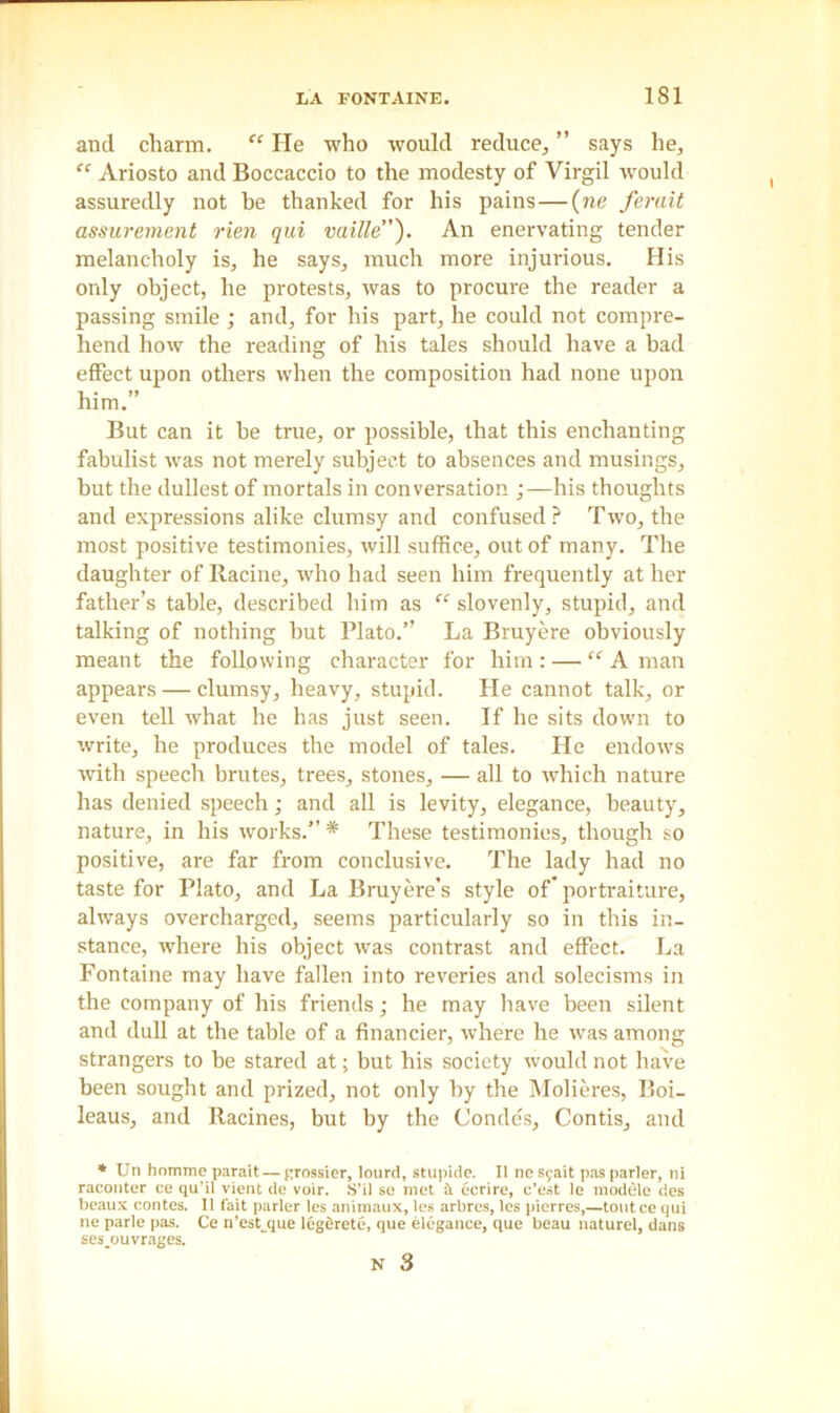 and charm. “ He who would reduce, ” says he, “ Ariosto and Boccaccio to the modesty of Virgil would assuredly not be thanked for his pains—(ne ferait assurement rien qui vaille”). An enervating tender melancholy is, he says, much more injurious. His only object, he protests, was to procure the reader a passing smile ; and, for his part, he could not compre- hend how the reading of his tales should have a bad effect upon others when the composition had none upon him.” But can it be true, or possible, that this enchanting fabulist was not merely subject to absences and musings, but the dullest of mortals in conversation ;—his thoughts and expressions alike clumsy and confused ? Two, the most positive testimonies, will suffice, out of many. The daughter of Racine, who had seen him frequently at her father’s table, described him as “ slovenly, stupid, and talking of nothing but Plato.” La Bruyere obviously meant the following character for him : — “ A man appears — clumsy, heavy, stupid. He cannot talk, or even tell what he has just seen. If he sits down to write, he produces the model of tales. He endows with speech brutes, trees, stones, — all to which nature has denied speech; and all is levity, elegance, beauty, nature, in his works.” * These testimonies, though so positive, are far from conclusive. The lady had no taste for Plato, and La Bruyere’s style of portraiture, always overcharged, seems particularly so in this in- stance, where his object was contrast and effect. La Fontaine may have fallen into reveries and solecisms in the company of his friends; he may have been silent and dull at the table of a financier, where he was among strangers to be stared at; but his society would not have been sought and prized, not only by the Molieres, Eoi- leaus, and Racines, but by the Condes, Contis, and * Un homme parait — grossier, lourd, stupide. II nesyait pas parler, ni raconter ce qu’il vient de voir. S’il so met & ecrire, c’est le module des beaux contes. II fait parler les animaux, les arbres, les pierres,—toutce qui ne parle pas. Ce n’est que legdrete, que elegance, que beau naturel, dans ses ouvrages.