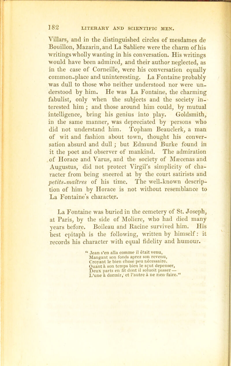 Villars, and in the distinguished circles of mesdames de Bouillon, Mazarin,and La Sabliere were the charm of his writings wholly wanting in his conversation. His writings would have been admired, and their author neglected, as in the case of Corneille, were his conversation equally common-place and uninteresting. La Fontaine probably was dull to those who neither understood nor were un- derstood by him. He was La Fontaine, the charming fabulist, only when the subjects and the society in- terested him; and those around him could, by mutual intelligence, bring his genius into play. Goldsmith, in the same manner, was depreciated by persons wrho did not understand him. Topham Beau clerk, a man of wit and fashion about town, thought his conver- sation absurd and dull; but Edmund Burke found in it the poet and observer of mankind. The admiration of Horace and Varus, and the society of Mtecenas and Augustus, did not protect Virgil’s simplicity of cha- racter from being sneered at by the court satirists and petits-maitres of his time. The well-known descrip- tion of him by Horace is not without resemblance to La Fontaine’s character. La Fontaine was buried in the cemetery of St. Joseph, at Paris, by the side of Moliere, who had died many years before. Boileau and Racine survived him. His best epitaph is the following, written by himself: it records his character with equal fidelity and humour. “ Jean s’en alia comme il etait venu, Mangant son foods aprez son revenu, Croyant le bien chose peu necessaire. Quant it son temps bien le sijut depenser. Deux parts en fit dont il soluoit passer — L’une It dorrnir,' et l’autre a ne nen faire.”