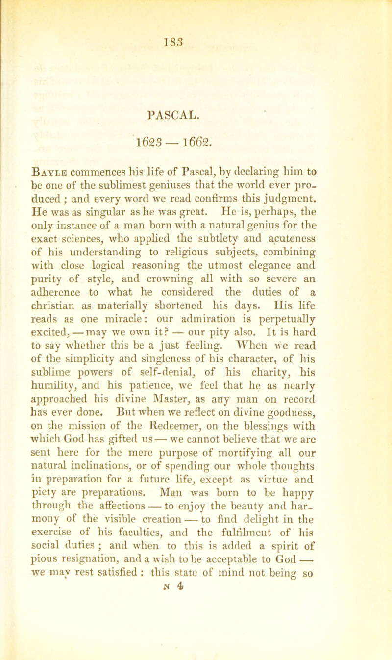 PASCAL. 1623 — 1662. Bayle commences his life of Pascal, by declaring him to be one of the sublimest geniuses that the world ever pro- duced ; and every word we read confirms this judgment. He was as singular as he was great. He is, perhaps, the only instance of a man born with a natural genius for the exact sciences, who applied the subtlety and acuteness of his understanding to religious subjects, combining with close logical reasoning the utmost elegance and purity of style, and crowning all with so severe an adherence to what he considered the duties of a Christian as materially shortened his days. His life reads as one miracle: our admiration is perpetually excited, — may we own it? — our pity also. It is hard to say whether this be a just feeling. When we read of the simplicity and singleness of his character, of his sublime powers of self-denial, of his charity, his humility, and his patience, we feel that he as nearly approached his divine Master, as any man on record has ever done. But when we reflect on divine goodness, on the mission of the Redeemer, on the blessings with which God has gifted us— we cannot believe that we are sent here for the mere purpose of mortifying all our natural inclinations, or of spending our whole thoughts in preparation for a future life, except as virtue and piety are preparations. Man was born to he happy through the affections — to enjoy the beauty and har- mony of the visible creation — to find delight in the exercise of his faculties, and the fulfilment of his social duties; and when to this is added a spirit of pious resignation, and a wish to be acceptable to God — we may rest satisfied : this state of mind not being so N 4i