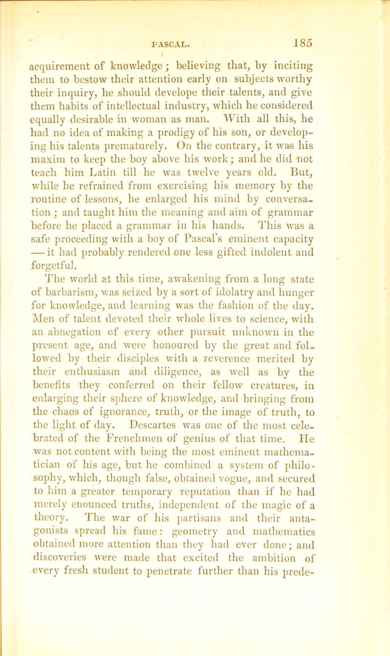 / acquirement of knowledge; believing that, by inciting them to bestow their attention early on subjects worthy their inquiry, he should develope their talents, and give them habits of intellectual industry, which he considered equally desirable in woman as man. With all this, he had no idea of making a prodigy of his son, or develop- ing his talents prematurely. On the contrary, it was his maxim to keep the boy above bis work; and he did not teach him Latin till he was twelve years old. But, while he refrained from exercising his memory by the routine of lessons, he enlarged his mind by conversa- tion ; and taught him the meaning and aim of grammar before he placed a grammar in his hands. This was a safe proceeding with a boy of Pascal’s eminent capacity — it had probably rendered one less gifted indolent and forgetful. The world at this time, awakening from a long state of barbarism, was seized by a sort of idolatry and hunger for knowledge, and learning was the fashion of the day. Men of talent devoted their whole lives to science, with an abnegation of every other pursuit unknown in the present age, and were honoured by the great and fol- lowed by their disciples with a reverence merited by their enthusiasm and diligence, as well as by the benefits they conferred on their fellow creatures, in enlarging their sphere of knowledge, and bringing from the chaos of ignorance, truth, or the image of truth, to the light of day. Descartes was one of the most cele- brated of the Frenchmen of genius of that time. He was not content with being the most eminent mathema- tician of his age, but he combined a system of philo- sophy, which, though false, obtained vogue, and secured to him a greater temporary reputation than if he had merely enounced truths, independent of the magic of a theory. The war of his partisans and their anta- gonists spread his fame: geometry and mathematics obtained more attention than they had ever done; and discoveries were made that excited the ambition of every fresh student to penetrate further than his prede-