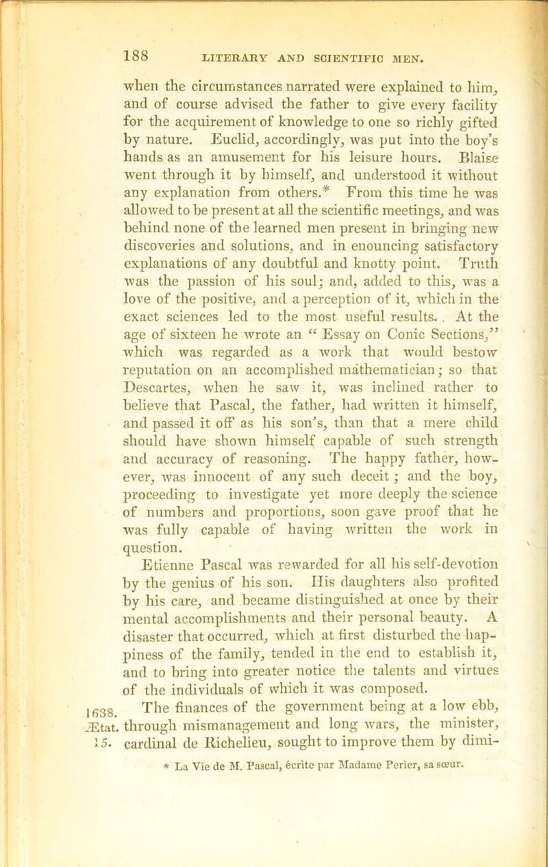 — 1638. iEtat. 15. — 188 LITERARY AND SCIENTIFIC MEN. when the circumstances narrated were explained to him, and of course advised the father to give every facility for the acquirement of knowledge to one so richly gifted by nature. Euclid, accordingly, was put into the boy’s hands as an amusement for his leisure hours. Blaise went through it by himself, and understood it without any explanation from others.* From this time he was allowed to be present at all the scientific meetings, and was behind none of the learned men present in bringing new discoveries and solutions, and in enouncing satisfactory explanations of any doubtful and knotty point. Truth was the passion of his soul; and, added to this, was a love of the positive, and a perception of it, which in the exact sciences led to the most useful results. . At the age of sixteen he wrote an “ Essay on Conic Sections/’ which was regarded as a work that would bestow reputation on an accomplished mathematician; so that Descartes, when he saw it, was inclined rather to believe that Pascal, the father, had written it himself, and passed it off as his son’s, than that a mere child should have shown himself capable of such strength and accuracy of reasoning. The happy father, how- ever, was innocent of any such deceit; and the boy, proceeding to investigate yet more deeply the science of numbers and proportions, soon gave proof that he was fully capable of having written the work in question. Etienne Pascal was rewarded for all his self-devotion by the genius of his son. His daughters also profited by his care, and became distinguished at once by their mental accomplishments and their personal beauty. A disaster that occurred, which at first disturbed the hap- piness of the family, tended in the end to establish it, and to bring into greater notice the talents and virtues of the individuals of which it was composed. The finances of the government being at a low ebb, through mismanagement and long wars, the minister, cardinal de Richelieu, sought to improve them by dimi- * La Vie de M. Pascal, ecrite par Madame Perier, sa sceur.