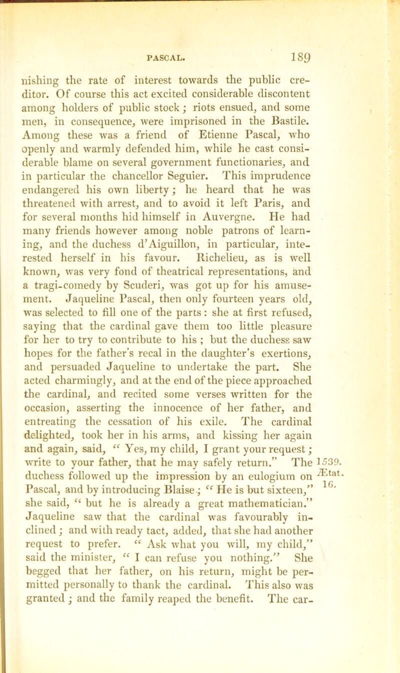 nishing the rate of interest towards the public cre- ditor. Of course this act excited considerable discontent among holders of public stock; riots ensued, and some men, in consequence, were imprisoned in the Bastile. Among these was a friend of Etienne Pascal, who openly and warmly defended him, while he cast consi- derable blame on several government functionaries, and in particular the chancellor Seguier. This imprudence endangered his own liberty; he heard that he was threatened with arrest, and to avoid it left Paris, and for several months hid himself in Auvergne. He had many friends however among noble patrons of learn- ing, and the duchess d’Aiguillon, in particular, inte- rested herself in his favour. Richelieu, as is well known, was very fond of theatrical representations, and a tragi-comedy by Scuderi, was got up for his amuse- ment. Jaqueline Pascal, then only fourteen years old, was selected to fill one of the parts: she at first refused, saying that the cardinal gave them too little pleasure for her to try to contribute to his ; but the duchess saw hopes for the father’s recal in the daughter’s exertions, and persuaded Jaqueline to undertake the part. She acted charmingly, and at the end of the piece approached the cardinal, and recited some verses written for the occasion, asserting the innocence of her father, and entreating the cessation of his exile. The cardinal delighted, took her in his arms, and kissing her again and again, said, “ Yes, my child, I grant your request; write to your father, that he may safely return.” The 1539. duchess followed up the impression by an eulogium on Pascal, and by introducing Blaise; “ He is but sixteen,” 1G' she said, “ but he is already a great mathematician.” Jaqueline saw that the cardinal was favourably in- clined ; and with ready tact, added, that she had another request to prefer. “ Ask what you will, my child,” said the minister, “ I can refuse you nothing.” She begged that her father, on his return, might be per- mitted personally to thank the cardinal. This also was granted ; and the family reaped the benefit. The car-