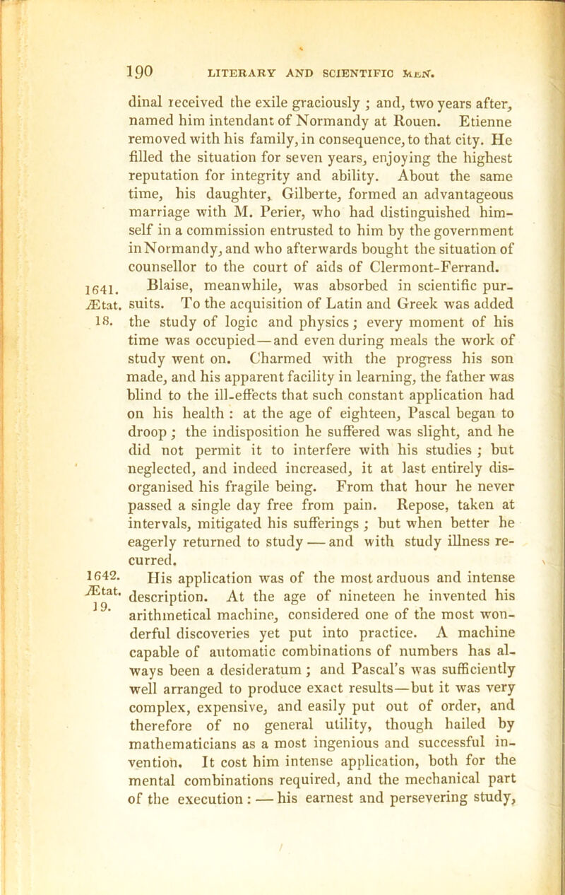 1641. iEtat. 18. 1642. .ZEtat. 19. dinal received the exile graciously ; and, two years after, named him intendant of Normandy at Rouen. Etienne removed with his family, in consequence, to that city. He filled the situation for seven years, enjoying the highest reputation for integrity and ability. About the same time, his daughter, Gilberte, formed an advantageous marriage with M. Perier, who had distinguished him- self in a commission entrusted to him by the government inNormandy,and who afterwards bought the situation of counsellor to the court of aids of Clermont-Ferrand. Blaise, meanwhile, was absorbed in scientific pur- suits. To the acquisition of Latin and Greek was added the study of logic and physics; every moment of his time was occupied—and even during meals the work of study went on. Charmed with the progress his son made, and his apparent facility in learning, the father was blind to the ill-effects that such constant application had on his health : at the age of eighteen, Pascal began to droop ; the indisposition he suffered was slight, and he did not permit it to interfere with his studies ; but neglected, and indeed increased, it at last entirely dis- organised his fragile being. From that hour he never passed a single day free from pain. Repose, taken at intervals, mitigated his sufferings ; hut when better he eagerly returned to study — and with study illness re- curred. His application was of the most arduous and intense description. At the age of nineteen he invented his arithmetical machine, considered one of the most won- derful discoveries yet put into practice. A machine capable of automatic combinations of numbers has al- ways been a desideratum; and Pascal’s was sufficiently well arranged to produce exact results—but it was very complex, expensive, and easily put out of order, and therefore of no general utility, though hailed by mathematicians as a most ingenious and successful in- vention. It cost him intense application, both for the mental combinations required, and the mechanical part of the execution : — his earnest and persevering study,