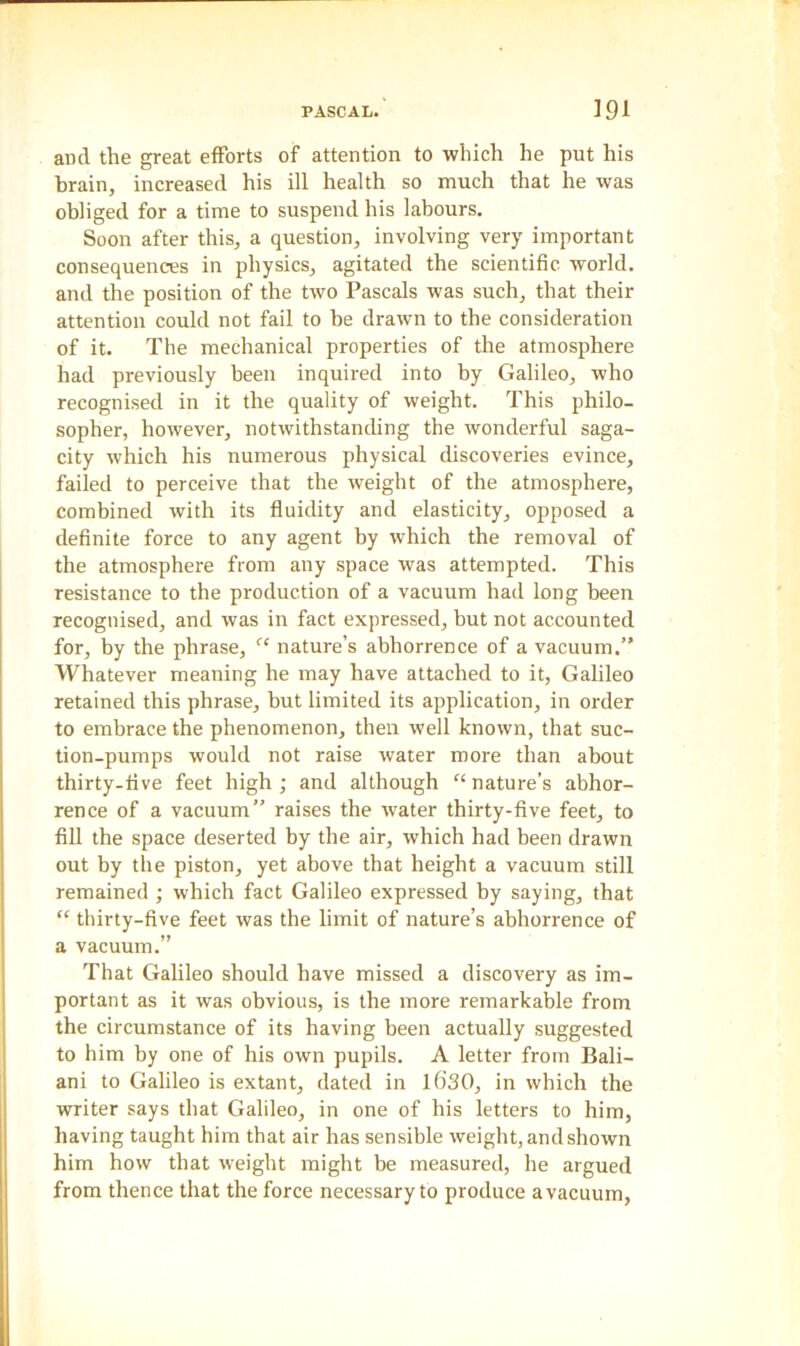 ami the great efforts of attention to which he put his brain, increased his ill health so much that he was obliged for a time to suspend his labours. Soon after this, a question, involving very important consequences in physics, agitated the scientific world, and the position of the two Pascals was such, that their attention could not fail to he drawn to the consideration of it. The mechanical properties of the atmosphere had previously been inquired into by Galileo, who recognised in it the quality of weight. This philo- sopher, however, notwithstanding the wonderful saga- city which his numerous physical discoveries evince, failed to perceive that the weight of the atmosphere, combined with its fluidity and elasticity, opposed a definite force to any agent by which the removal of the atmosphere from any space was attempted. This resistance to the production of a vacuum had long been recognised, and was in fact expressed, but not accounted for, by the phrase, “ nature’s abhorrence of a vacuum.” Whatever meaning he may have attached to it, Galileo retained this phrase, but limited its application, in order to embrace the phenomenon, then well known, that suc- tion-pumps would not raise water more than about thirty-five feet high; and although “nature’s abhor- rence of a vacuum” raises the water thirty-five feet, to fill the space deserted by the air, which had been drawn out by the piston, yet above that height a vacuum still remained ; which fact Galileo expressed by saying, that “ thirty-five feet was the limit of nature’s abhorrence of a vacuum.” That Galileo should have missed a discovery as im- portant as it was obvious, is the more remarkable from the circumstance of its having been actually suggested to him by one of his own pupils. A letter from Bali- ani to Galileo is extant, dated in lf>30, in which the writer says that Galileo, in one of his letters to him, having taught him that air has sensible weight, and shown him how that weight might be measured, he argued from thence that the force necessary to produce a vacuum,