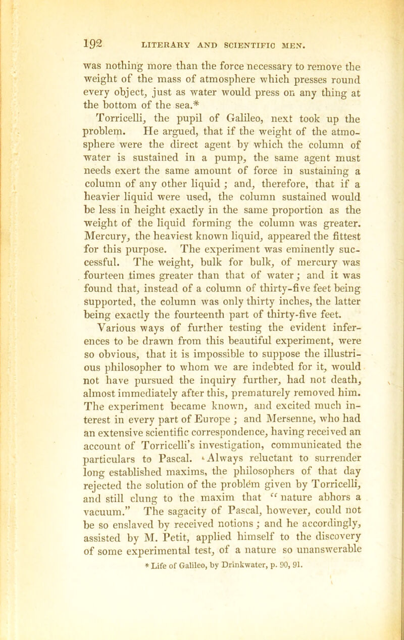 was nothing more than the force necessary to remove the weight of the mass of atmosphere which presses round every object, just as water would press on any thing at the bottom of the sea.* Torricelli, the pupil of Galileo, next took up the problem. He argued, that if the weight of the atmo- sphere were the direct agent by which the column of water is sustained in a pump, the same agent must needs exert the same amount of force in sustaining a column of any other liquid ; and, therefore, that if a heavier liquid were used, the column sustained would be less in height exactly in the same proportion as the weight of the liquid forming the column was greater. Mercury, the heaviest known liquid, appeared the fittest for this purpose. The experiment was eminently suc- cessful. The weight, bulk for bulk, of mercury was fourteen times greater than that of water; and it was found that, instead of a column of thirty-five feet being supported, the column was only thirty inches, the latter being exactly the fourteenth part of thirty-five feet. Various ways of further testing the evident infer- ences to be drawn from this beautiful experiment, were so obvious, that it is impossible to suppose the illustri- ous philosopher to whom we are indebted for it, would not have pursued the inquiry further, had not death, almost immediately after this, prematurely removed him. The experiment became known, and excited much in- terest in every part of Europe • and Mersenne, who had an extensive scientific correspondence, having received an account of Torricelli’s investigation, communicated the particulars to Pascal. ‘Always reluctant to surrender long established maxims, the philosophers of that day rejected the solution of the problem given by Torricelli, and still clung to the maxim that nature abhors a vacuum.” The sagacity of Pascal, however, could not be so enslaved by received notions; and he accordingly, assisted by M. Petit, applied himself to the discovery of some experimental test, of a nature so unanswerable * Life of Galileo, by Drinkwater, p. 90, 91.