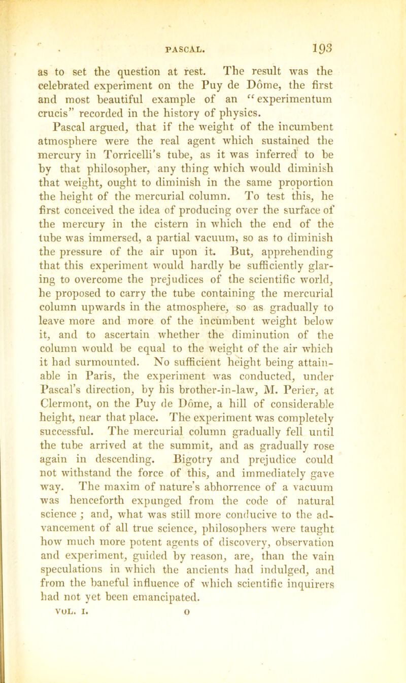 as to set the question at rest. The result was the celebrated experiment on the Puy de Dome, the first and most beautiful example of an “ experimentum crucis” recorded in the history of physics. Pascal argued, that if the weight of the incumbent atmosphere were the real agent which sustained the mercury in Torricelli’s tube, as it was inferred to be by that philosopher, any thing which would diminish that weight, ought to diminish in the same proportion the height of the mercurial column. To test this, he first conceived the idea of producing over the surface of the mercury in the cistern in which the end of the tube was immersed, a partial vacuum, so as to diminish the pressure of the air upon it. But, apprehending that this experiment would hardly be sufficiently glar- ing to overcome the prejudices of the scientific world, he proposed to carry the tube containing the mercurial column upwards in the atmosphere, so as gradually to leave more and more of the incumbent weight below it, and to ascertain whether the diminution of the column would be equal to the weight of the air which it had surmounted. No sufficient height being attain- able in Paris, the experiment was conducted, under Pascal’s direction, by his brother-in-law, M. Perier, at Clermont, on the Puy de Dome, a hill of considerable height, near that place. The experiment was completely successful. The mercurial column gradually fell until the tube arrived at the summit, and as gradually rose again in descending. Bigotry and prejudice could not withstand the force of this, and immediately gave way. The maxim of nature’s abhorrence of a vacuum was henceforth expunged from the code of natural science; and, what was still more conducive to the ad- vancement of all true science, philosophers were taught how much more potent agents of discovery, observation and experiment, guided by reason, are, than the vain speculations in which the ancients had indulged, and from the baneful influence of which scientific inquirers had not yet been emancipated. vol. 1. o