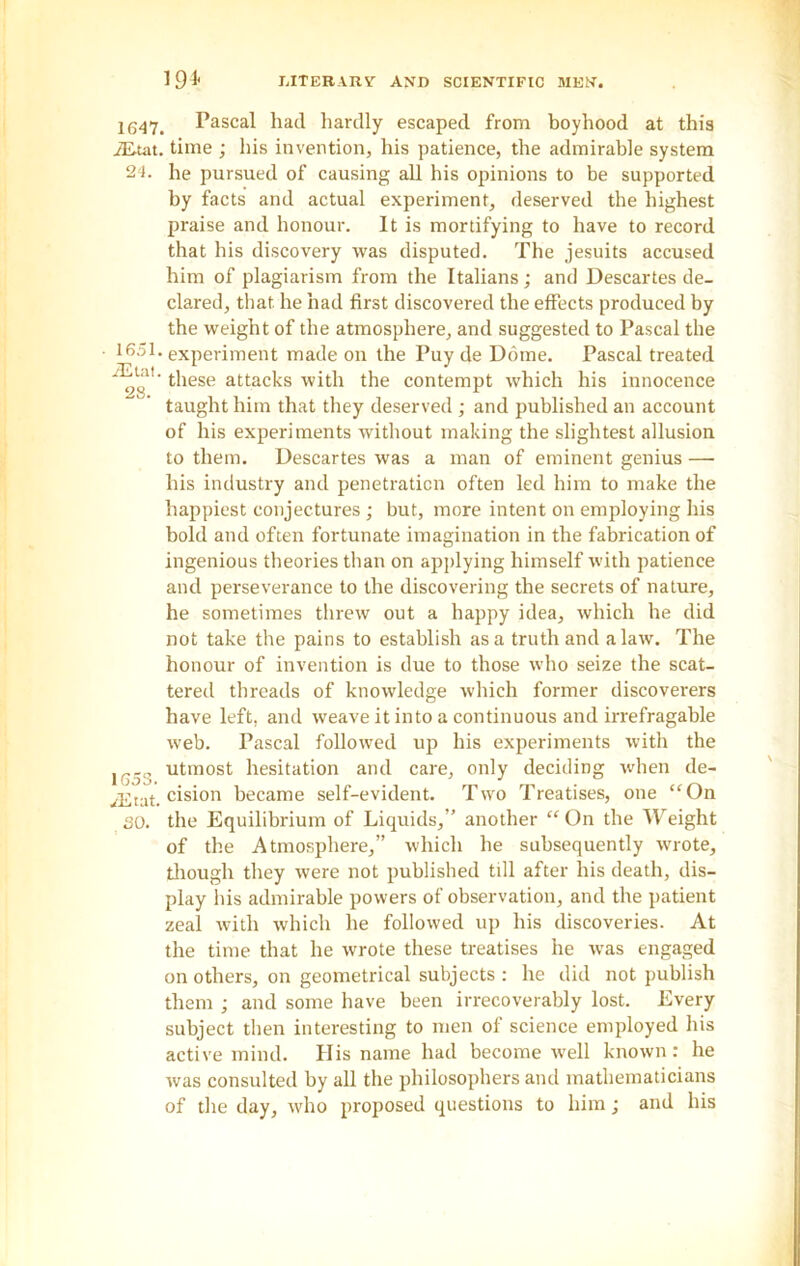 1647. Pascal had hardly escaped from boyhood at this iE-tat. time ; his invention, his patience, the admirable system 24. he pursued of causing all his opinions to be supported by facts and actual experiment, deserved the highest praise and honour. It is mortifying to have to record that his discovery was disputed. The jesuits accused him of plagiarism from the Italians; and Descartes de- clared, that he had first discovered the effects produced by the weight of the atmosphere, and suggested to Pascal the • 1651. experiment made on the Puy de Dome. Pascal treated these attacks with the contempt which his innocence taught him that they deserved ; and published an account of his experiments without making the slightest allusion to them. Descartes was a man of eminent genius — his industry and penetration often led him to make the happiest conjectures ; but, more intent on employing his bold and often fortunate imagination in the fabrication of ingenious theories than on applying himself with patience and perseverance to the discovering the secrets of nature, he sometimes threw out a happy idea, which he did not take the pains to establish as a truth and a law. The honour of invention is due to those who seize the scat- tered threads of knowledge which former discoverers have left, and weave it into a continuous and irrefragable web. Pascal followed up his experiments with the ir... utmost hesitation and care, only deciding when de- iEtat. cisi011 became self-evident. Two Treatises, one “On SO. the Equilibrium of Liquids,” another “ On the Weight of the Atmosphere,” which he subsequently wrote, though they were not published till after his death, dis- play his admirable powers of observation, and the patient zeal with which he followed up his discoveries. At the time that he wrote these treatises he was engaged on others, on geometrical subjects : he did not publish them ; and some have been irrecoverably lost. Every subject then interesting to men of science employed his active mind. His name had become well known: he was consulted by all the philosophers and mathematicians of the day, who proposed questions to him; and his