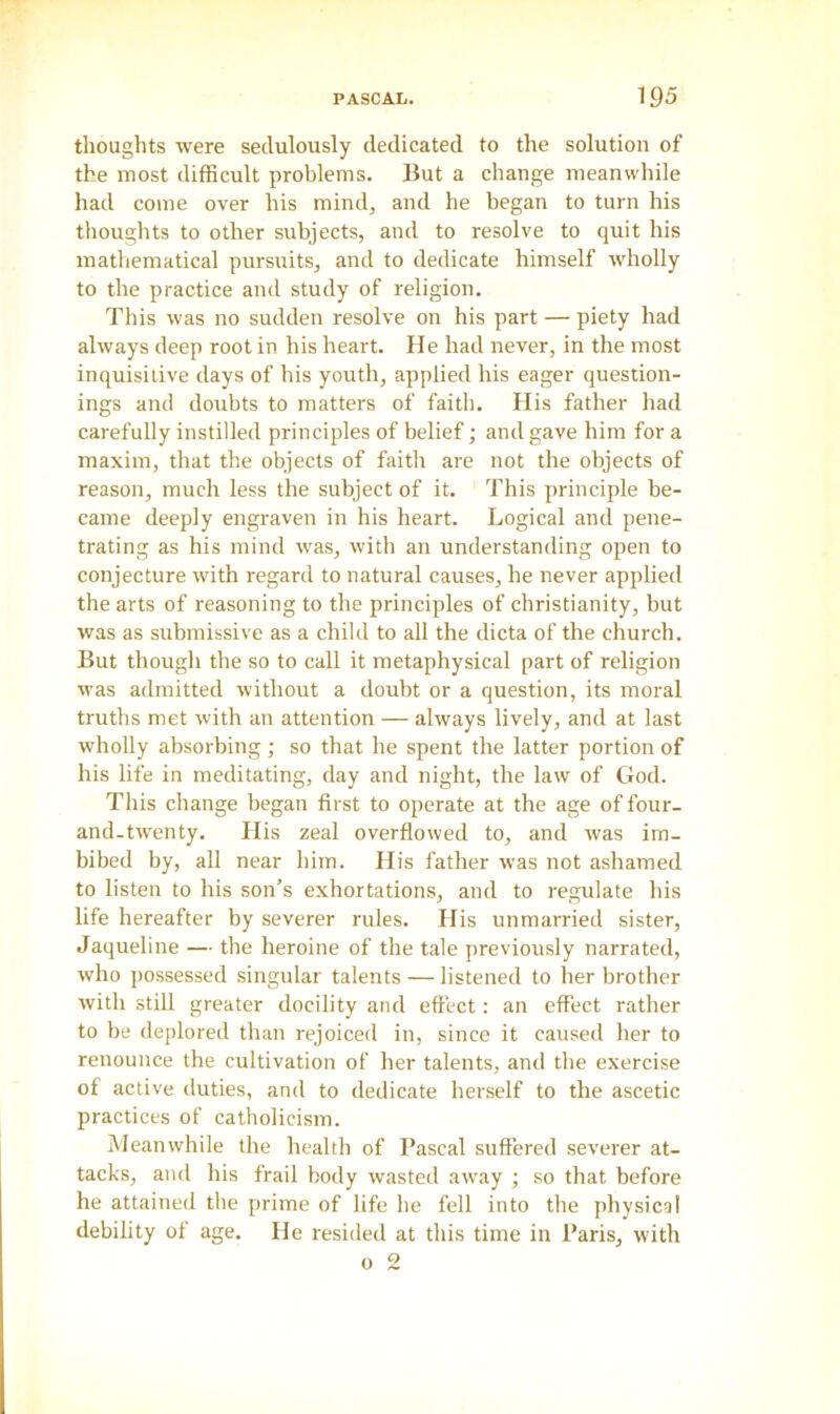 thoughts were sedulously dedicated to the solution of the most difficult problems. But a change meanwhile had come over his mind, and he began to turn his thoughts to other subjects, and to resolve to quit his mathematical pursuits, and to dedicate himself wholly to the practice and study of religion. This was no sudden resolve on his part — piety had always deep root in his heart. He had never, in the most inquisitive days of his youth, applied his eager question- ings and doubts to matters of faith. His father had carefully instilled principles of belief; and gave him for a maxim, that the objects of faith are not the objects of reason, much less the subject of it. This principle be- came deeply engraven in his heart. Logical and pene- trating as his mind was, with an understanding open to conjecture with regard to natural causes, he never applied the arts of reasoning to the principles of Christianity, but was as submissive as a child to all the dicta of the church. But though the so to call it metaphysical part of religion was admitted without a doubt or a question, its moral truths met with an attention — always lively, and at last wholly absorbing ; so that he spent the latter portion of his life in meditating, day and night, the law of God. This change began first to operate at the age of four- and-twenty. His zeal overflowed to, and was im- bibed by, all near him. His father was not ashamed to listen to his son’s exhortations, and to regulate his life hereafter by severer rules. His unmarried sister, Jaqueline — the heroine of the tale previously narrated, who possessed singular talents — listened to her brother with still greater docility and effect: an effect rather to be deplored than rejoiced in, since it caused her to renounce the cultivation of her talents, and the exercise of active duties, and to dedicate herself to the ascetic practices of Catholicism. Meanwhile the health of Pascal suffered severer at- tacks, and his frail body wasted away ; so that before he attained the prime of life he fell into the physical debility of age. He resided at this time in Paris, with