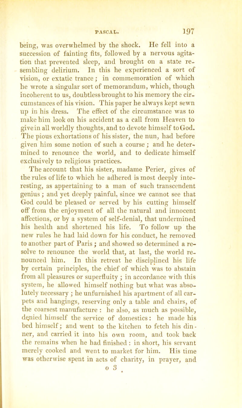 being, was overwhelmed by the shock. He fell into a succession of fainting fits, followed by a nervous agita- tion that prevented sleep, and brought on a state re- sembling delirium. In this he experienced a sort of vision, or extatic trance; in commemoration of which he wrote a singular sort of memorandum, which, though incoherent to us, doubtless brought to his memory the cir- cumstances of his vision. This paper he always kept sewn up in his dress. The effect of the circumstance was to make him look on his accident as a call from Heaven to givein all worldly thoughts, and to devote himself to God. The pious exhortations of his sister, the nun, had before given him some notion of such a course; and he deter- mined to renounce the world, and to dedicate himself exclusively to religious practices. The account that his sister, madame Perier, gives of the rules of life to which he adhered is most deeply inte- resting, as appertaining to a man of such transcendent genius; and yet deeply painful, since we cannot see that God could be pleased or served by his cutting himself off from the enjoyment of all the natural and innocent affections, or by a system of self-denial, that undermined his health and shortened his life. To follow up the new rules he had laid down for his conduct, he removed to another part of Paris ; and showed so determined a re- solve to renounce the world that, at last, the world re- nounced him. In this retreat he disciplined his life by certain principles, the chief of which was to abstain from all pleasures or superfluity ; in accordance with this system, he allowed himself nothing hut what was abso- lutely necessary ; he unfurnished his apartment of all car- pets and hangings, reserving only a table and chairs, of the coarsest manufacture : he also, as much as possible, denied himself the service of domestics: he made his bed himself; and went to the kitchen to fetch his din- ner, and carried it into his own room, and took back the remains when he had finished : in short, his servant merely cooked and went to market for him. His time was otherwise spent in acts of charity, in prayer, and o 3 *