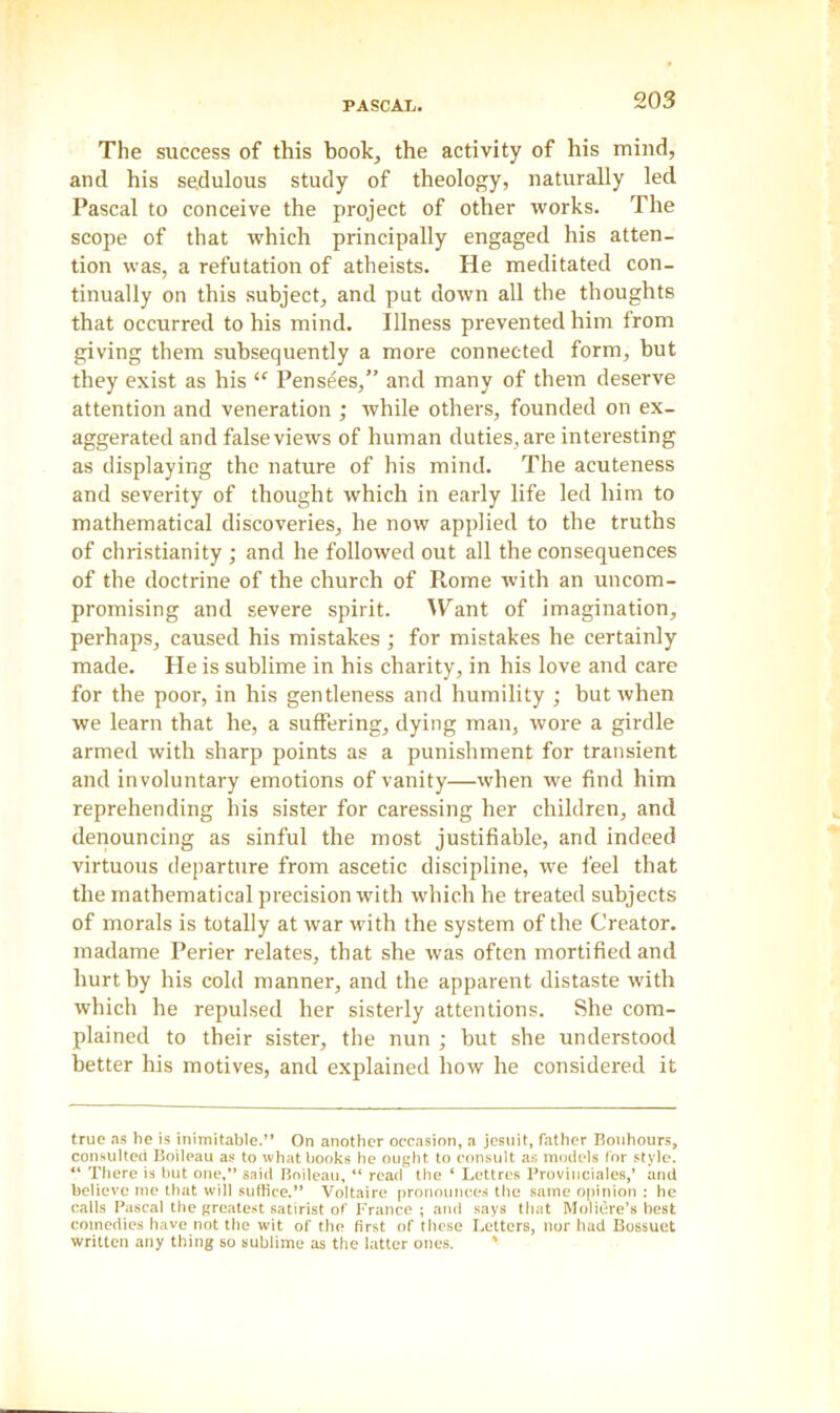 The success of this book, the activity of his mind, and his sedulous study of theology, naturally led Pascal to conceive the project of other works. The scope of that which principally engaged his atten- tion was, a refutation of atheists. He meditated con- tinually on this subject, and put down all the thoughts that occurred to his mind. Illness prevented him from giving them subsequently a more connected form, but they exist as his £f Pensees,” and many of them deserve attention and veneration ; while others, founded on ex- aggerated and false views of human duties, are interesting as displaying the nature of his mind. The acuteness and severity of thought which in early life led him to mathematical discoveries, he now applied to the truths of Christianity; and he followed out all the consequences of the doctrine of the church of Rome with an uncom- promising and severe spirit. Want of imagination, perhaps, caused his mistakes ; for mistakes he certainly made. He is sublime in his charity, in his love and care for the poor, in his gentleness and humility ; but when we learn that he, a suffering, dying man, wore a girdle armed with sharp points as a punishment for transient and involuntary emotions of vanity—when we find him reprehending his sister for caressing her children, and denouncing as sinful the most justifiable, and indeed virtuous departure from ascetic discipline, we feel that the mathematical precision with which he treated subjects of morals is totally at war with the system of the Creator, madame Perier relates, that she was often mortified and hurthy his cold manner, and the apparent distaste with which he repulsed her sisterly attentions. She com- plained to their sister, the nun ; but she understood better his motives, and explained how he considered it true as he is inimitable.” On another occasion, a jesuit, father Bonhours, consulted Boileau as to what hooks he ought to consult as models for style. “ There is but one,” said Boileau, “ read the ‘ Lettres Provinciales,’ and believe me that will suffice.” Voltaire pronounces the same opinion : he calls Pascal the greatest satirist of France ; and says that Moliere’s best comedies have not the wit of the first of these Letters, nor had Bossuet written any thing so sublime as the latter ones. '