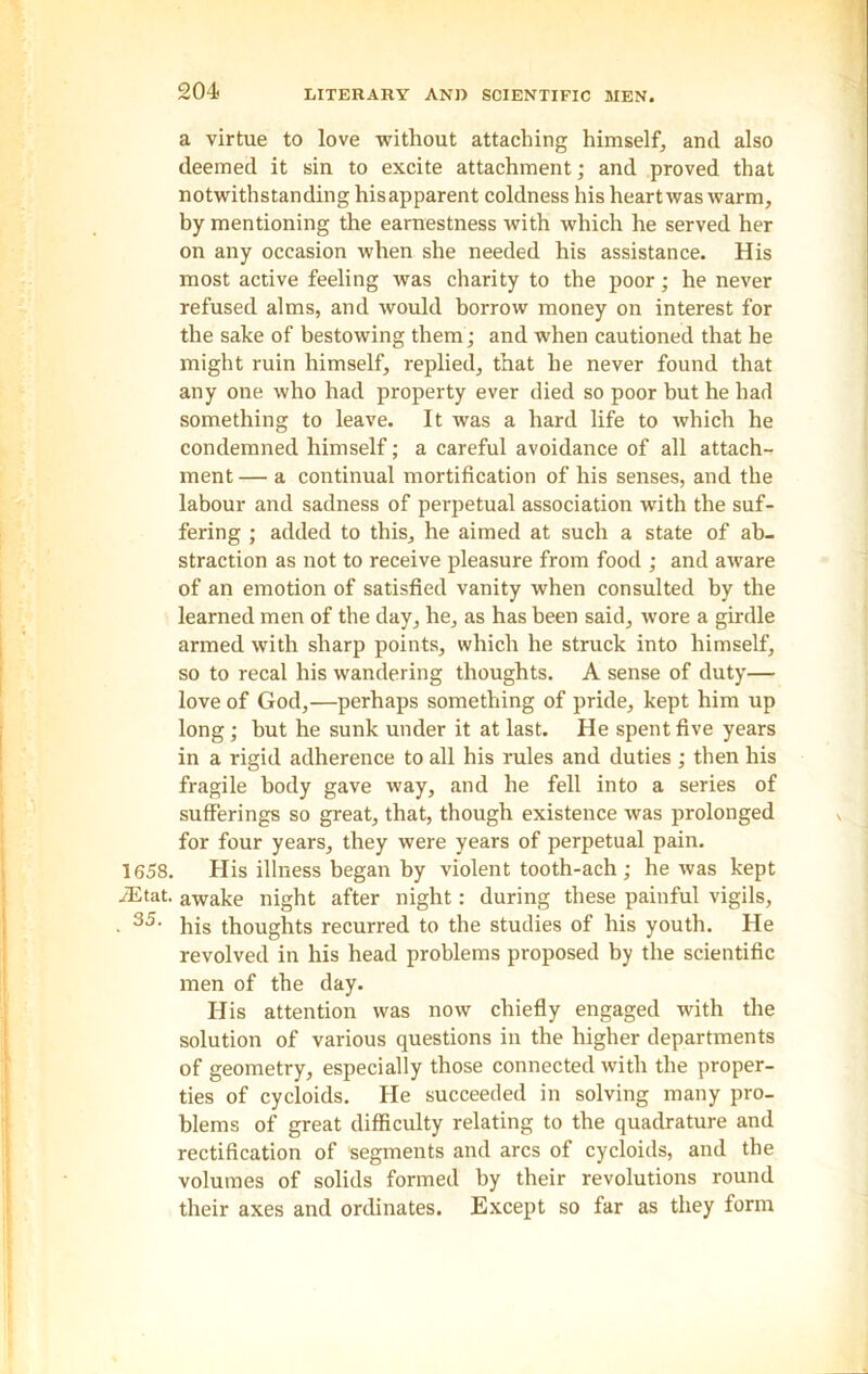 a virtue to love without attaching himself, and also deemed it sin to excite attachment; and proved that notwithstanding hisapparent coldness his heart was warm, by mentioning the earnestness with which he served her on any occasion when she needed his assistance. His most active feeling was charity to the poor; he never refused alms, and would borrow money on interest for the sake of bestowing them ; and when cautioned that he might ruin himself, replied, that he never found that any one who had property ever died so poor but he had something to leave. It was a hard life to which he condemned himself; a careful avoidance of all attach- ment — a continual mortification of his senses, and the labour and sadness of perpetual association with the suf- fering ; added to this, he aimed at such a state of ab- straction as not to receive pleasure from food ; and aware of an emotion of satisfied vanity when consulted by the learned men of the day, he, as has been said, wore a girdle armed with sharp points, which he struck into himself, so to recal his wandering thoughts. A sense of duty— love of God,—perhaps something of pride, kept him up long; but he sunk under it at last. He spent five years in a rigid adherence to all his rules and duties; then his fragile body gave way, and he fell into a series of sufferings so great, that, though existence was prolonged for four years, they were years of perpetual pain. 1658. His illness began by violent tooth-ach; he was kept AS tat. awake night after night: during these painful vigils, . 35, his thoughts recurred to the studies of his youth. He revolved in his head problems proposed by the scientific men of the day. His attention was now chiefly engaged with the solution of various questions in the higher departments of geometry, especially those connected with the proper- ties of cycloids. He succeeded in solving many pro- blems of great difficulty relating to the quadrature and rectification of segments and arcs of cycloids, and the volumes of solids formed by their revolutions round their axes and ordinates. Except so far as they form