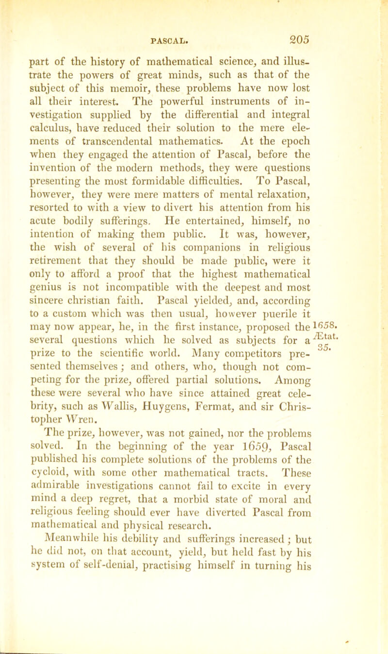 part of the history of mathematical science, and illus- trate the powers of great minds, such as that of the subject of this memoir, these problems have now lost all their interest. The powerful instruments of in- vestigation supplied by the differential and integral calculus, have reduced their solution to the mere ele- ments of transcendental mathematics. At the epoch when they engaged the attention of Pascal, before the invention of the modern methods, they were questions presenting the most formidable difficulties. To Pascal, however, they were mere matters of mental relaxation, resorted to with a view to divert his attention from his acute bodily sufferings. He entertained, himself, no intention of making them public. It was, however, the wish of several of his companions in religious retirement that they should be made public, were it only to afford a proof that the highest mathematical genius is not incompatible with the deepest and most sincere Christian faith. Pascal yielded, and, according to a custom which was then usual, however puerile it may now appear, he, in the first instance, proposed the 1658. several questions which he solved as subjects for a‘^tat‘ prize to the scientific world. Many competitors pre- sented themselves; and others, who, though not com- peting for the prize, offered partial solutions. Among these were several who have since attained great cele- brity, such as Wallis, Huygens, Fermat, and sir Chris- topher Wren. The prize, however, was not gained, nor the problems solved. In the beginning of the year 1659, Pascal published his complete solutions of the problems of the cycloid, with some other mathematical tracts. These admirable investigations cannot fail to excite in every mind a deep regret, that a morbid state of moral and religious feeling should ever have diverted Pascal from mathematical and physical research. Meanwhile his debility and sufferings increased ; hut he did not, on that account, yield, but held fast by his system of self-denial, practising himself in turning his