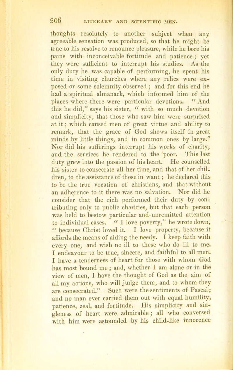 thoughts resolutely to another subject when any agreeable sensation was produced, so that he might be true to his resolve to renounce pleasure, while he bore his pains with inconceivable fortitude and patience ; yet they were sufficient to interrupt his studies. As the only duty he was capable of performing, he spent his time in visiting churches where any relics were ex- posed or some solemnity observed; and for this end he had a spiritual almanack, which informed him of the places where there were particular devotions. !e And this he did,” says his sister, “ with so much devotion and simplicity, that those who saw him were surprised at it; which caused men of great virtue and ability to remark, that the grace of God shows itself in great minds by little things, and in common ones by large.” Nor did his sufferings interrupt his works of charity, and the services he rendered to the poor. This last duty grew into the passion of his heart. He counselled his sister to consecrate all her time, and that of her chil- dren, to the assistance of those in want; he declared this to be the true vocation of Christians, and that without an adherence to it there was no salvation. Nor did he consider that the rich performed their duty by con- tributing only to public charities, but that each person was held to bestow particular and-unremitted attention to individual cases. u I love poverty,” he wrote down, “ because Christ loved it. I love property, because it affords the means of aiding the needy. I keep faith with every one, and wish no ill to those who do ill to me. I endeavour to be true, sincere, and faithful to all men. I have a tenderness of heart for those with whom God has most bound me; and, whether 1 am alone or in the view of men, I have the thought of God as the aim of all my actions, who will judge them, and to whom they are consecrated.” Such were the sentiments of Pascal; and no man ever carried them out with equal humility, patience, zeal, and fortitude. His simplicity and sin- gleness of heart were admirable; all who conversed with him were astounded by his child-like innocence