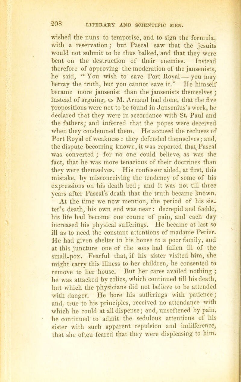 wished the nuns to temporise, and to sign the formula, with a reservation ; but Pascal saw that the jesuits would not submit to be thus balked, and that they were bent on the destruction of their enemies. Instead therefore of approving the moderation of the jansenists, he said, “ You wish to save Port lloyal — you may betray the truth, but you cannot save it. He himself became more jansenist than the jansenists themselves ; instead of arguing, as M. Arnaud had done, that the five propositions were not to be found in Jansenius’s work, he declared that they were in accordance with St. Paul and the fathers; and inferred that the popes were deceived when they condemned them. He accused the recluses of Port Royal of weakness : they defended themselves; and, the dispute becoming known, it was reported that^ Pascal was converted; for no one could believe, as was the fact, that he was more tenacious of their doctrines than they were themselves. His confessor aided, at first, this mistake, by misconceiving the tendency of some of his expressions on his death bed; and it was not till three years after Pascal’s death that the truth became known. At the time we now mention, the period of his sis- ter’s death, his own end was near : decrepid and feeble, his life had become one course of pain, and each day increased his physical sufferings. He became at last so ill as to need the constant attentions of madame Perier. He had given shelter in his house to a poor family, and at this juncture one of the sons had fallen ill of the small-pox. Fearful that, if his sister visited him, she might carry this illness to her children, he consented to remove to her house. But her cares availed nothing ; he was attacked by colics, which continued till his death, but which the physicians did not believe to be attended with danger. He bore his sufferings with patience ; and, true to his principles, received no attendance with which he could at all dispense; and, unsoftened by pain, he continued to admit the sedulous attentions of his sister with such apparent repulsion and indifference, that she often feared that they were displeasing to him.