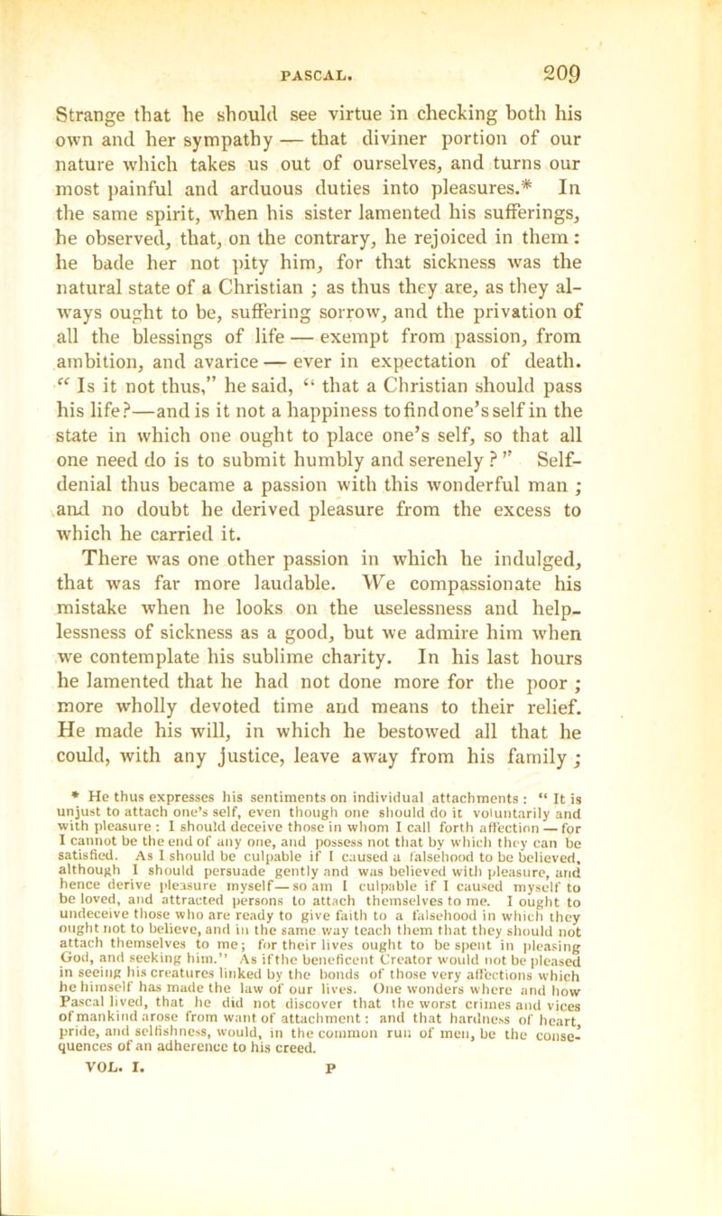 Strange that he should see virtue in checking both his own and her sympathy — that diviner portion of our nature which takes us out of ourselves, and turns our most painful and arduous duties into pleasures.* In the same spirit, when his sister lamented his sufferings, he observed, that, on the contrary, he rejoiced in them: he bade her not pity him, for that sickness was the natural state of a Christian ; as thus they are, as they al- ways ought to be, suffering sorrow, and the privation of all the blessings of life — exempt from passion, from ambition, and avarice — ever in expectation of death. “ Is it not thus,” he said, “ that a Christian should pass his life?—andis it not a happiness to find one’s self in the state in which one ought to place one’s self, so that all one need do is to submit humbly and serenely ? ” Self- denial thus became a passion with this wonderful man ; and no doubt he derived pleasure from the excess to which he carried it. There was one other passion in which he indulged, that was far more laudable. We compassionate his mistake when he looks on the uselessness and help- lessness of sickness as a good, but we admire him when we contemplate his sublime charity. In his last hours he lamented that he had not done more for the poor ; more wholly devoted time and means to their relief. He made his will, in which he bestowed all that he could, with any justice, leave away from his family ; * He thus expresses his sentiments on individual attachments: “ It is unjust to attach one’s self, even though one should do it voluntarily and with pleasure : I should deceive those in whom I call forth affection — for I cannot be the end of any one, and possess not that by which they can be satisfied. As I should be culpable if I caused a falsehood to be believed, although I should persuade gently and was believed with pleasure, and hence derive pleasure myself—so am I culpable if I caused myself to be loved, and attracted persons to attach themselves to me. I ought to undeceive those who are ready to give faith to a falsehood in which they ought not to believe, and in the same way teach them that they should not attach themselves to me; for their lives ought to be spent in pleasing God, and seeking him.” As ifthe beneficent Creator would not be pleased in seeing his creatures linked by the bonds of those very affections which he himself has made the law of our lives. One wonders where and how Pascal lived, that he did not discover that the worst crimes and vices of mankind arose from want of attachment: and that hardness of heart pride, and selfishness, would, in the common run of men, be the conse- quences of an adherence to his creed. VOL. I. P