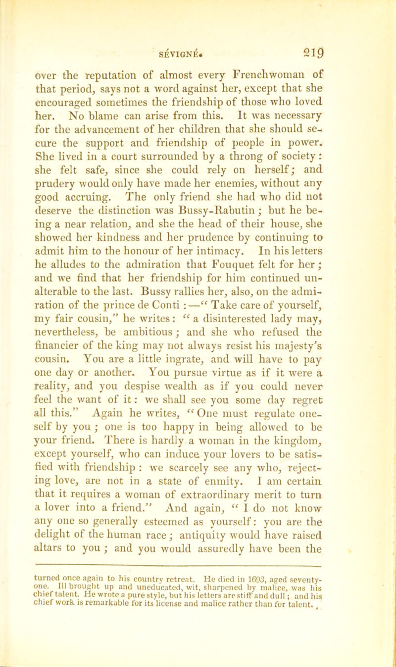 over the reputation of almost every Frenchwoman of that period, says not a word against her, except that she encouraged sometimes the friendship of those who loved her. No blame can arise from this. It was necessary for the advancement of her children that she should se- cure the support and friendship of people in power. She lived in a court surrounded by a throng of society: she felt safe, since she could rely on herself; and prudery would only have made her enemies, without any good accruing. The only friend she had who did not deserve the distinction was Bussy-Rabutin ; but he be- ing a near relation, and she the head of their house, she showed her kindness and her prudence by continuing to admit him to the honour of her intimacy. In his letters he alludes to the admiration that Fouquet felt for her; and we find that her friendship for him continued un- alterable to the last. Bussy rallies her, also, on the admi- ration of the prince de Conti:—(< Take care of yourself, my fair cousin,” he writes: “ a disinterested lady may, nevertheless, be ambitious; and she who refused the financier of the king may not always resist his majesty’s cousin. You are a little ingrate, and will have to pay one day or another. You pursue virtue as if it were a reality, and you despise wealth as if you could never feel the want of it: we shall see you some day regret all this.” Again he writes, “ One must regulate one- self by you ; one is too happy in being allowed to be your friend. There is hardly a woman in the kingdom, except yourself, who can induce your lovers to be satis- fied with friendship : we scarcely see any who, reject- ing love, are not in a state of enmity. I am certain that it requires a woman of extraordinary merit to turn a lover into a friend.” And again, “ I do not know any one so generally esteemed as yourself: you are the delight of the human race ; antiquity would have raised altars to you ; and you would assuredly have been the turned once again to his country retreat. He died in 1693, aged seventy- one. Ill brought up and uneducated, wit, sharpened by malice, was his chief talent. He wrote a pure style, but his letters are stiff and dull; and his chief work is remarkable for its license and malice rather than for talent. 4