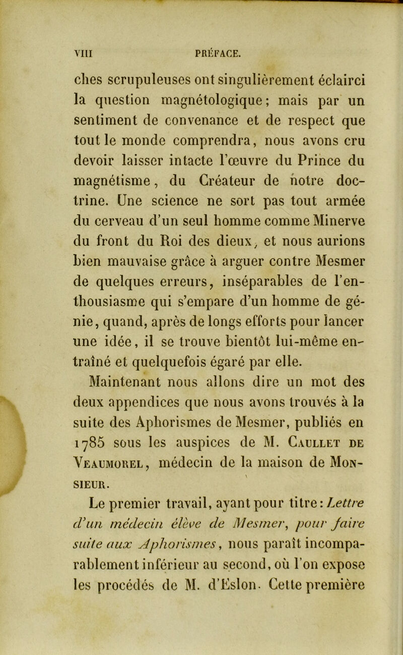 elles scrupuleuses ont singulièrement éclairci la question magnétologique ; mais par un sentiment de convenance et de respect que tout le monde comprendra, nous avons cru devoir laisser intacte l’œuvre du Prince du magnétisme, du Créateur de notre doc- trine. Une science ne sort pas tout armée du cerveau d’un seul homme comme Minerve du front du Roi des dieux, et nous aurions bien mauvaise grâce à arguer contre Mesmer de quelques erreurs, inséparables de l’en- thousiasme qui s’empare d’un homme de gé- nie, quand, après de longs efforts pour lancer une idée, il se trouve bientôt lui-même en- traîné et quelquefois égaré par elle. Maintenant nous allons dire un mot des deux appendices que nous avons trouvés à la suite des Aphorismes de Mesmer, publiés en 1785 sous les auspices de M. Caullet de Veaumouel, médecin de la maison de Mon- sieur. Le premier travail, ayant pour titre : Lettre cran médecin élève de Mesmer^ pour Jaire suite aux Aphorismes, nous paraît incompa- rablement inférieur au second, où l’on expose les procédés de M. d’Eslon. Cette première