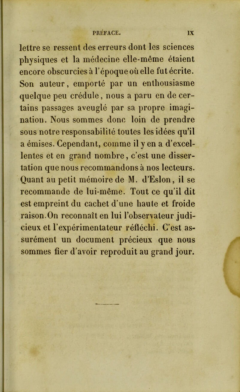 lettre se ressent des erreurs dont les sciences physiques et la médecine elle-même étaient encore obscurcies à l’époque où elle fut écrite. Son auteur, emporté par un enthousiasme quelque peu crédule, nous a paru en de cer- tains passages aveuglé par sa propre imagi- nation. Nous sommes donc loin de prendre sous notre responsabilité toutes les idées qu’il a émises. Cependant, comme il y en a d’excel- lentes et en grand nombre, c’est une disser- tation que nous recommandons à nos lecteurs. Quant au petit mémoire de M. d’Eslon, il se recommande de lui-même. Tout ce qu’il dit est empreint du cachet d’une haute et froide raison.On reconnaît en lui l’observateur judi- cieux et l’expérimentateur réfléchi. C’est as- surément un document précieux que nous sommes fier d’avoir reproduit au grand jour.