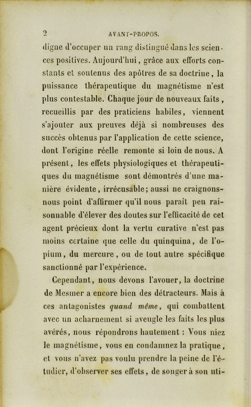 (ligne d’occuper uu rang disliiigiKÎ dans les scien- ces positives. Aujourd’hui, grâce aux efforts con- stants et soutenus des apôtres de sa doctrine, la puissance thérapeutique du magnétisme n’est plus contestable. Chaque jour de nouveaux faits , recueillis par des praticiens habiles, viennent s’ajouter aux preuves déjà si nombreuses des succès obtenus par l’application de cette science, dont l’origine réelle remonte si loin de nous. A présent, les effets physiologiques et thérapeuti- ques du magnétisme sont démontrés d’une ma- nière évidente, irrécusable; aussi ne craignons- nous point d’affirmer qu’il nous paraît peu rai- sonnable d’élever des doutes sur l’efficacité de cet agent précieux dont la vertu curative n’est pas moins certaine que celle du quinquina, de l’o- pium , du mercure, ou de tout autre spécifique sanctionné par l’expérience. Cependant, nous devons l’avouer, la doctrine de Mesmer a encore bien des détracteurs. Mais à ces antagonistes quand même, qui combattent avec un acharneineiit si aveugle les faits les plus avérés, nous répondrons hautement : Vous niez le magnétisme, vous en condamnez la pratique , et vous n’avez pas voulu prendre la peine de l’é * tudicr, d’ohserver ses effets, de songera son uti-