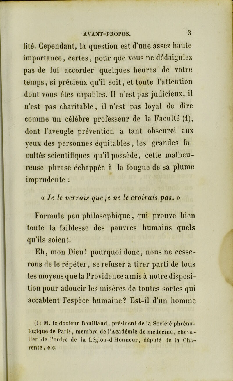 lité. Cependant, la question est d’une assez haute importance, certes, pour que vous ne dédaigniez pas de lui accorder quelques heures de votre temps, si précieux qu’il soit, et toute l’attention dont vous êtes capables. Il n'est pas judicieux, il n’est pas charitable, il n’est pas loyal de dire comme un célèbre professeur de la Faculté (1), dont l’aveugle prévention a tant obscurci aux yeux des personnes équitables , les grandes fa- cultés scientifiques qu’il possède, cette malheu- reuse phrase échappée à la fougue de sa plume imprudente : (.{Je le verrais que je ne le croirais pas. » Formule peu philosophique, qui prouve bien toute la faiblesse des pauvres humains quels qu’ils soient. Eh, mon Dieu! pourquoi donc, nous ne cesse- rons de le répéter, se refuser à tirer parti de tous les moyens que la Providence a mis à notre disposi- tion pour adoucir les misères de toutes sortes qui accablent l’espèce humaine? Est-il d’un homme (1) M. le docteur Bouillaud, président de la Société phréno- logique de Paris, membre de l’Académie de médecine, cheva- lier de l’ordre de la Légion-d’Honncur, député de la ClW'* rente, etc.