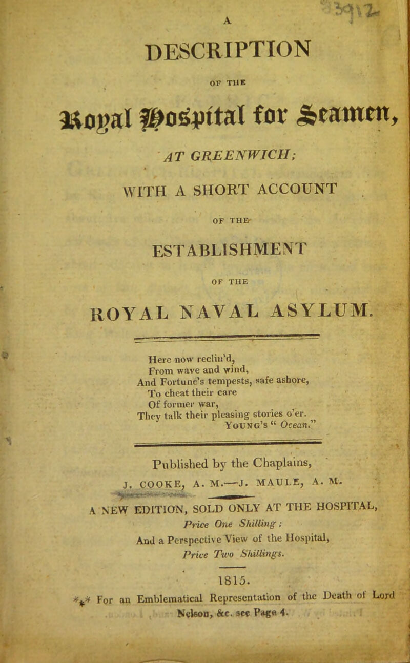 DESCRIPTION OF THE mogal #os&ttal for ^eatnen. AT GREENWICH; WITH A SHORT ACCOUNT OF THE ESTABLISHMENT OF THE ROYAL NAVAL ASYLUM. Here now reclin'd, From wave and wind. And Fortune's tempests, safe ashore, To cheat their care Of former war, They talk their pleasing stories o'er. Young's  Ocean Published by the Chaplains, J. COOKE, A. M. J. MAULE, A. M. A NEW EDITION, SOLD ONLY AT THE HOSPITAL, Price One Shilling; And a Perspective View of the Hospital, Price Two Shillings. 1815. For an Emblematical Representation of the Death of Lord Nekon, &c. see Page 4.