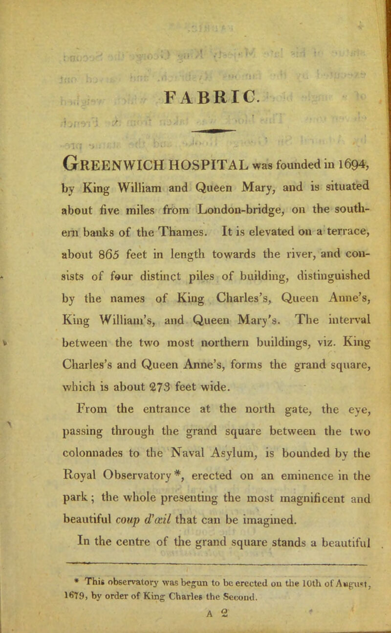 FABRIC. Greenwich HOSPITAL was founded in 1694, by King William and Queen Mary, and is situated about five miles from London-bridge, on the south- ern banks of the Thames. It is elevated on a terrace, about 865 feet in length towards the river, and con- sists of four distinct piles of building, distinguished by the names of King Charles's, Queen Anne's, King William's, and Queen Mary's. The interval between the two most northern buildings, viz. King Charles's and Queen Anne's, forms the grand square, which is about 273 feet wide. From the entrance at the north gate, the eye, passing through the grand square between the two colonnades to the Naval Asylum, is bounded by the Royal Observatory *, erected on an eminence in the park; the whole presenting the most magnificent and beautiful coup d'otil that can be imagined. In the centre of the grand square stands a beautiful » This observatory was begun to be erected ou the 10th of August j 1679, by order of King Charles the Second. A 2