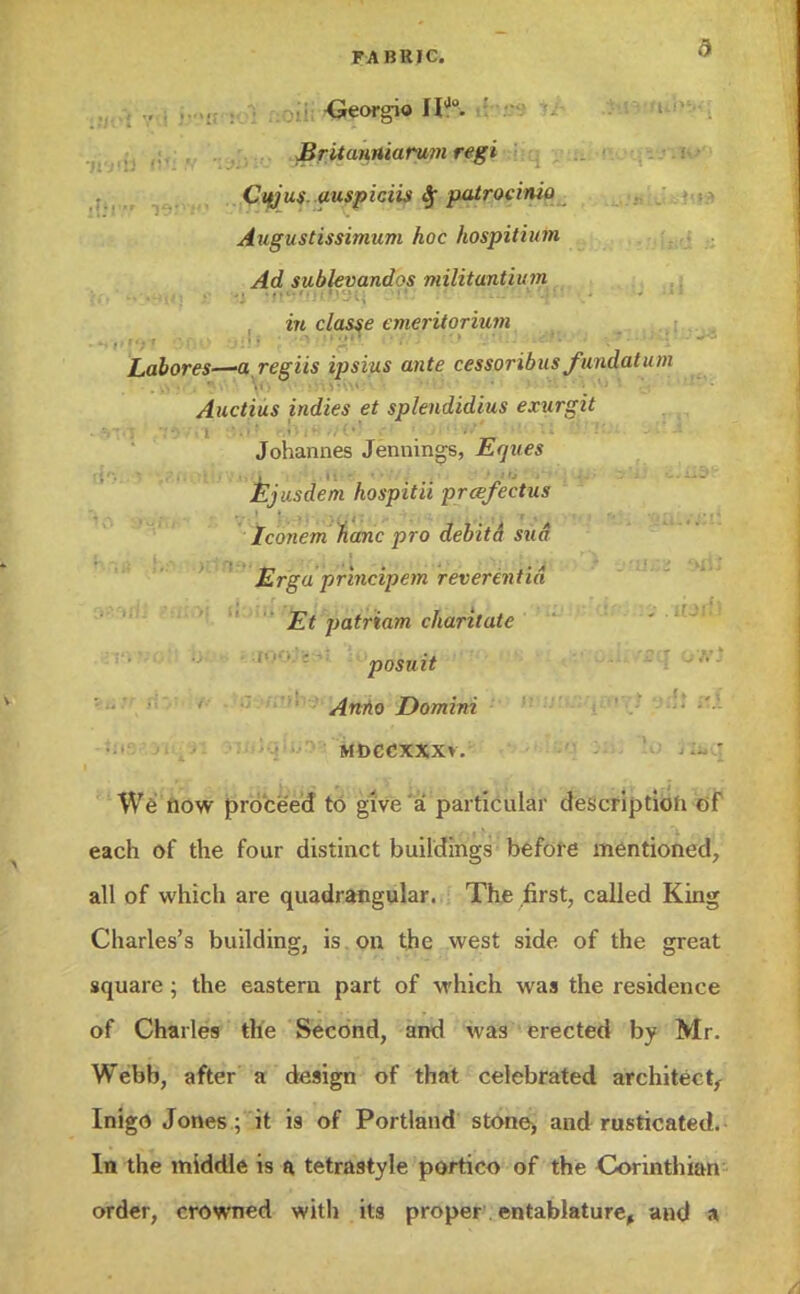 •Georgio Hj0. I Britaniuarum regi Cujus. auspiciis Sf patrocinio Augustissimum hoc hospitium Ad sublevand^s militantium i» classe emeritorium Labores—aregiis ipsius ante cessoribus fundatum Auctius indies et splendidius exurgit Johannes Jennings, jfe^Mfs ({• 'V&fiotlJVi*(l '^l-ni*- -«>f/^ S»'>JllfrfU1iqiji> t»'U <i*U3* Ejusdem hospitii prcefectus Iconern banc pro debitct sua Erga principem reverentid Et patriam charitate posuit Anno Domini MDCCXXXv. - ' We now proceed to give a particular description of each of the four distinct buildings before mentioned, all of which are quadrangular. The first, called King Charles's building, is on the west side of the great square; the eastern part of which was the residence of Charles the Second, and was erected by Mr. Webb, after a design of that celebrated architect,- Inigo Jones; it is of Portland stone, and rusticated. In the middle is a tetrastyle portico of the Corinthian order, crowned with its proper. entablature, and a