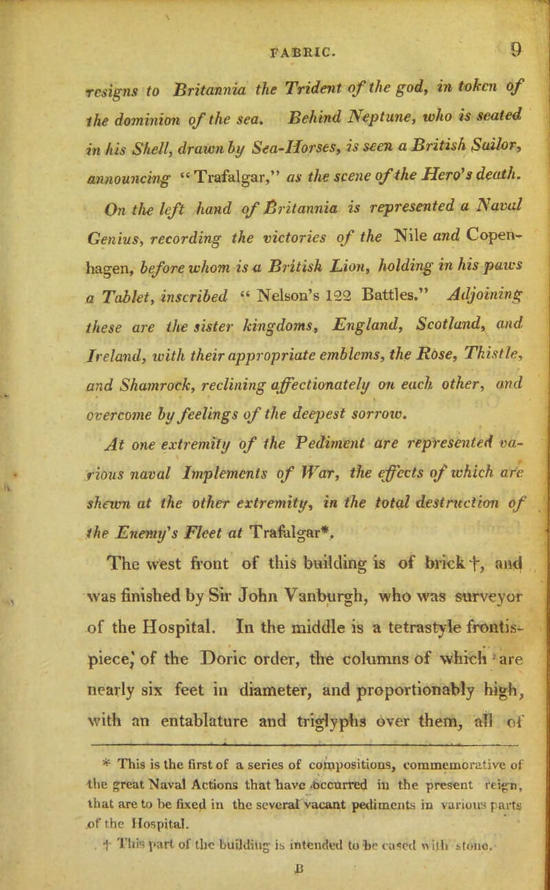 resigns to Britannia the Trident of the god, in token of ihe dominion of the sea. Behind Neptune, who is seated in /us Shell, drawn by Sea-Horses, is seen a British Sailor, announcing Trafalgar, as the scene of the Hero's death. On tlie left hand of Britannia is represented a Naval Genius, recording the victories of the Nile and Copen- hagen, before whom is a British Lion, holding in his pans a Tablet, inscribed  Nelson's 122 Battles. Adjoining these are the sister kingdoms, England, Scotland, and Ireland, with their appropriate emblems, the Rose, Thistle, and Shainrock, reclining affectionately on each other, and overcome by feelings of the deepest sorroiv. At one extremity of ihe Pediment are represented va- rious naval Implements of War, the effects of ichich are. shewn at the other extremity, in the total destntction of the Enemy's Fleet at Trafalgar*. The west front of this building is of brick f, and was finished by Sir John Vanburgh, who was surveyor of the Hospital. In the middle is a tetrastyle fronti.s- piece, of the Doric order, the columns of which are nearly six feet in diameter, and pro portion ably high, with an entablature and triglyphs over them, all of * This is the first of a series of compositions, commemorative of the great Naval Actions that have .occurred in the present rti^n, that arc to be fixed in the several vacant pediments in various farts of the Hospital. . f 'l'liis l'^irt of the building i:, intended to be < u'rd with itono. 15