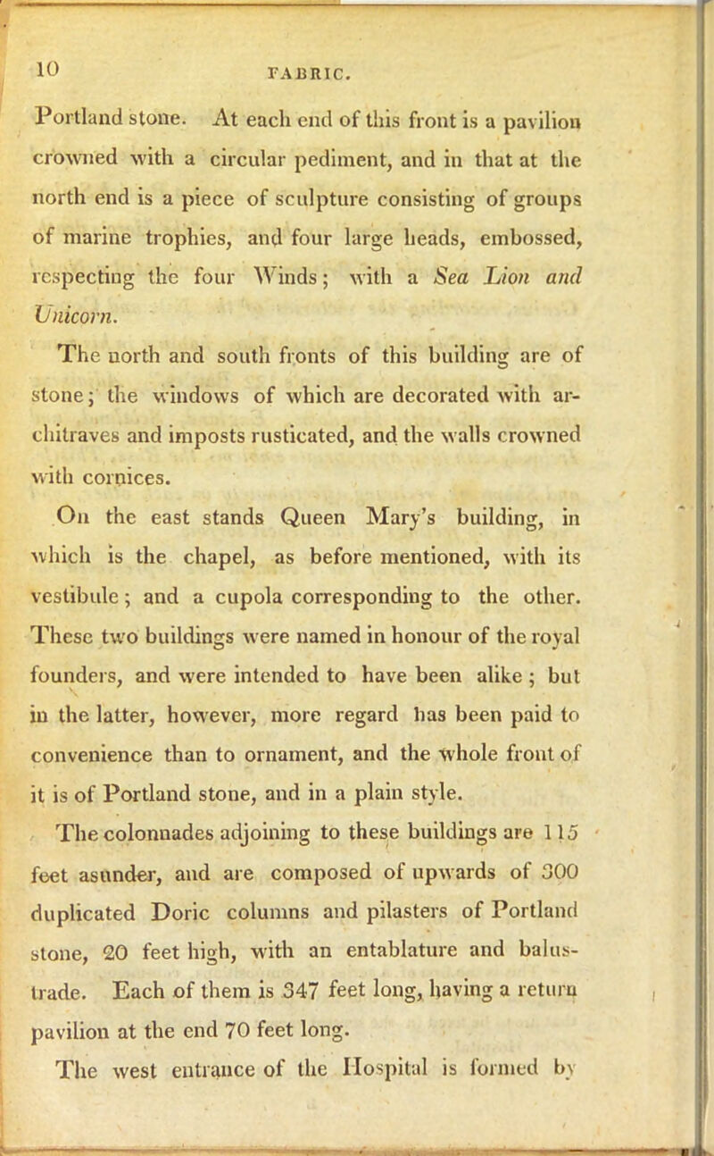 Portland stone. At each end of this front is a pavilion crowned with a circular pediment, and in that at the north end is a piece of sculpture consisting of groups of marine trophies, and four large heads, emhossed, respecting the four Winds; with a Sea Lion and Unicorn. The north and south fronts of this building are of stone; the windows of which are decorated with ar- chitraves and imposts rusticated, and the walls crowned with cornices. On the east stands Queen Mary's building, in which is the chapel, as before mentioned, with its vestibule; and a cupola corresponding to the other. These two buildings were named in honour of the royal founders, and were intended to have been alike ; but in the latter, however, more regard lias been paid to convenience than to ornament, and the whole front of it is of Portland stone, and in a plain style. The colonnades adjoining to these buildings are 115 feet asunder, and are composed of upwards of 300 duplicated Doric columns and pilasters of Portland stone, 20 feet high, with an entablature and balus- trade. Each of them is 347 feet long, having a return pavilion at the end 70 feet long. The west entrance of the Hospital is formed by