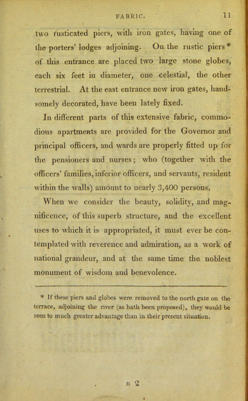 two l'usticated piers, with iron gates, having one of the porters' lodges adjoining. On the rustic piers * of this entrance are placed two large stone globes, each six feet in diameter, one celestial, the other terrestrial. At the east entrance new iron gates, hand- somely decorated, have been lately fixed. In different parts of this extensive fabric, commo- dious apartments are provided for the Governor and principal officers, and wards are properly fitted up for the pensioners and nurses; who (together with the officers' families, inferior officers, and servants, resident within the walls) amount to nearly 3,400 persons, When we consider the beauty, solidity, and mag-, nificence, of this superb structure, and the excellent uses to which it is appropriated, it must ever be con- templated with reverence and admiration, as a work of national grandeur, and at the same time the noblest monument of wisdom and benevolence. * If these piers and globes were removed to the north gate on the terrace, adjoining the river (as hath been proposed), they would be seen to much greater advantage than in their present situation. B 2