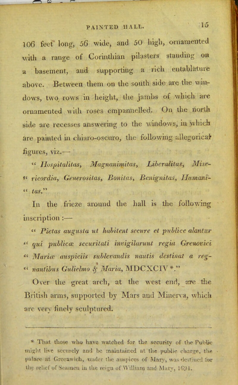 106 feef long, 56 wide, and 50 high, ornamented with a range of Corinthian pilasters standing on a basement, and supporting a rich entablature above. Between them on the south side are the win- dows, two rows in height, the jambs of which are ornamented with roses empannelled. On the north side are recesses answering to the windows, in which are painted in chiaro-oscuro, the following allegorical figures, viz.—  Jluspitalitas, Magnanimitas, JLiberulitas, Mine- *' ricordia, Generosilas, Bonitas, Bcnignitas, Ilumani-  tas. In the frieze around the hall is the following inscription :—  Pietas augusla ut hubilent secure el publice alanlur  qui publico: securilati invigilarunt regut Grenor'ni ** Marine auspiciii sublevandis nautis deslinat a rtfjf-  nanlibus Guliehno $ Maria, MDCXCIV*  Over the great arch, at the west end, aTC the British arms, supported by Mars aud Minerva, which are verv finely sculptured. * That those who have watched for the security of the Public ought live securely and be maintained at the public charge, the • I'iilace at Greenwich, under the auspices of Mary, was destined lor tlii: relief of Seamen in the reigu of William and Maty, 1634.