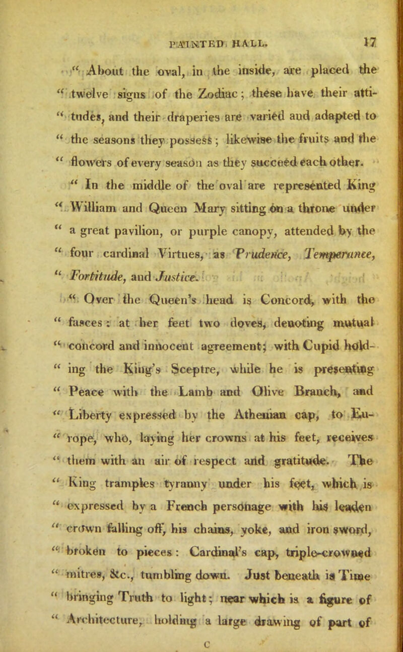  About the oval, in the inside, are placed the  twelve signs of the Zodiac; these have their atti- ' tildes, and their draperies are varied aud adapted to  the seasons they possess ; likewise the fruits and the  flowers of every season as they succeed each other.  In the middle of the oval are represented King  William and Queen Mary sitting ©n a throne under u a great pavilion, or purple canopy, attended by the  four cardinal Virtues, as Prudence, Temperance,  Fortitude, and Justice.  Over the Queen's head is Concord, with the  fasces : at her feet two doves, denoting mutual  concord and innocent agreement; with Cupid hoW-  ing the King's Sceptre, whde he is presenting  Peace with the Lamb and Olive Branch, and  Liberty expressed by the Athenian cap, to Eu-  rope, who, laying her crowns at his feet, receives  them with an air of respect arid gratitude. The  King tramples tyranny under his f$et, which is u ex pressed by a French personage with his leaden  crdwn falling off, his chains, yoke, and iron sword,  broken to pieces : Cardinal's cap, triple-crowned  mitres, &c, tumbling down. Just beneath ia Time  bringing Truth to light; n«ar which is * figure of  Architecture, bidding a large drawing of part of