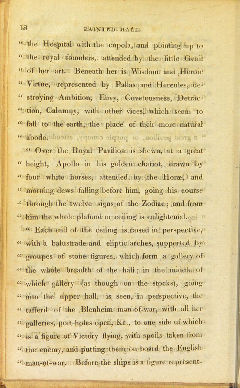  the Hospital with the cupola, .and pointing •„,, to  the royal founders, attended by the little Genii  of her art. Beneath her is Wisdom and Heroic  Virtue, represented by Pallas and Hercules, de-  straying Ambition, Envy, Covetousness, Detrae-  tion, Calumny, with other vices, which seem to  fall to the earth, the place of their more natural  abode. • .•:)• ) . tq • ng ;:  Over the Royal Pavilion is shewn, at a great  height, Apollo in his golden- chariot, drawn by  four white horses, attended by the Horae, and  morning dews falling before him, going his course through the twelve signs of the Zodiac ; and from  him the whole plafond or ceiling'is enlightened.  Each end of the ceiling is raised in! perspective, M with a balustrade and eliptic arches, supported by  groupes of stone figures, which form a gallery of  the whole breadth of the hall; in the middle of  which gallery (as though on the stocks), going  into the upper hall, is seen, in perspective, the  taft'eril of the Blenheim man-of-war, with all her  galleries, port-holes open, Sec, to one side of which  is a figure of Victory flying, w ith spoils taken from  the enemy, and putting them on board the English  man-of-w ar. Before the ships is a figure ropiesent-