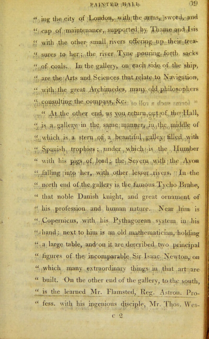 BAJNTE-p HALL. W ft ing the eitv of London, with the anus, sword, and  cap of maintenance, supported , by Jhame and I sis •f With the other small rivers offering up their .trea-  sures to her ; the river Tyne pouring: forth sftcks  of coals. In the gallery, on each side of the ship, ' are the Arts and Sciences that relate to Navigation, « with: the. great Archimedes, many old. philosophers « cousujtiug the,con)pas.s,,&c. , .  AUhe other, eiut us you. return,out of the-Hall, << is a gallery in the same manner, in the middle of which, is . a. stern ^Jfl^^.gsfe filled, .with Spanish trophies under vthich is the Uumber  with his ^igs. of .leadi. the, Sejrerji with the Avon falling into her, with other lesser rivers. In the  north end of the gallery is the famous Tycho Brahe,  that noble Danish knight, and great ornament of  his profession and human nature. Near him is  Copernicus, with his Pythagorean sjgtem in his  hand: next to him is an old mathematician, holding  a large table, and on it are described two principal  figures of the incomparable Sir Isaac Newton, on  which many extraordinary things in that art are  built. On the other end of the gallery, to the south,  is the learned Mr. Fhnnsted, Reg. Astron. Pro-  fess. with his ingenious disciple, Mr. ,Thos, Wes- c 2