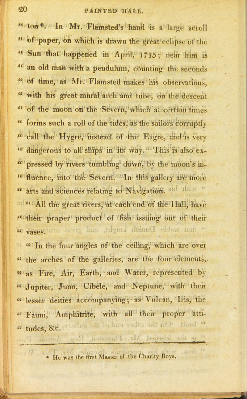  ton*. In Mr. FlamstedY hand is a large scroll u or paper, on which is drawn the great eclipse of the  Sun that happened in April, ] 715; near him is  an old man with a pendulum, counting the seconds  Of time, as Mr. Flamsted makes his observations,  with his great mural arch and tube, on the descent  of the moon on the Severn, which at certain times  forms such a roll of the tides, as the sailors corruptly  call the Hygre, instead of the Eagre, and is very dangerous t6 all ships in its way. This is also ex- ■ pressed by rivers tumbling down',' by the moon's in-  fluencc, into the Severn. In this gallery are more  arts and sciences relating to Navigation.  All the great rivers, at each end of the Hall, have  their proper product of fish issuing out of their  vases. 8 In the four angles of the ceiling, which are over « the arches of the galleries, are the four element;-,  as Fire, Air, Earth, and Water, represented by  Jupiter, Juno, Gibele, and Neptune, with their  lesser deities accompanying; as Vulcan, Iris, the  Fauni, Amphitrite, with all their proper atti- * tudes, Sec. * He was the first Masler of the Charity Boys.