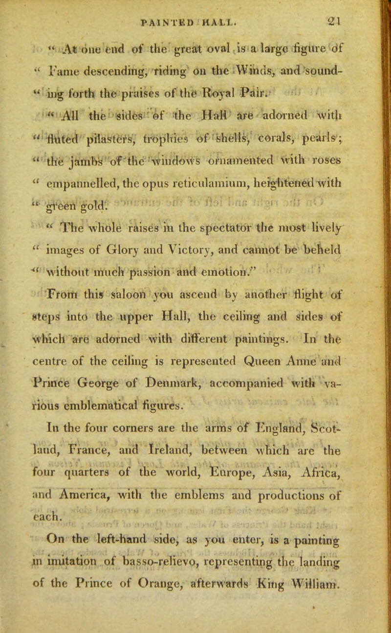 *' At one Hid of the great oval is a large figure df •• Fame descending, riding on the Winds, and sound-  nig forth the praises of the Royal Pair.  All the sides of tlir Hall are adorned with li fluted pilasters, tropin*--, of shells, corals, pearls;  the jambs of tlir windows ornamented with roses  empannelled, the opus reticulamium, heightened w ith  gi'een gold .  The whole raises in the spectator the most lively  images of Glory and Victory, and cannot be beheld  without much passion and emotion. From this saloon you ascend by another flight of steps into the upper Hall, the ceiling and sides of which are adorned with different paintings. In the centre of the ceiling is represented Queen Anne and Prince George of Denmark, accompanied with va- rious emblematical figures. In the four corners are the arms of England, Scot- land, France, and Ireland, between which are the four quarters of the world, Europe, Asia, Africa, and America, with the emblems and productions of each. On the left-hand side, as you enter, is a painting m imitation of basso-relievo, representing tin; landing of the Prince of Orange, afterwards King William.