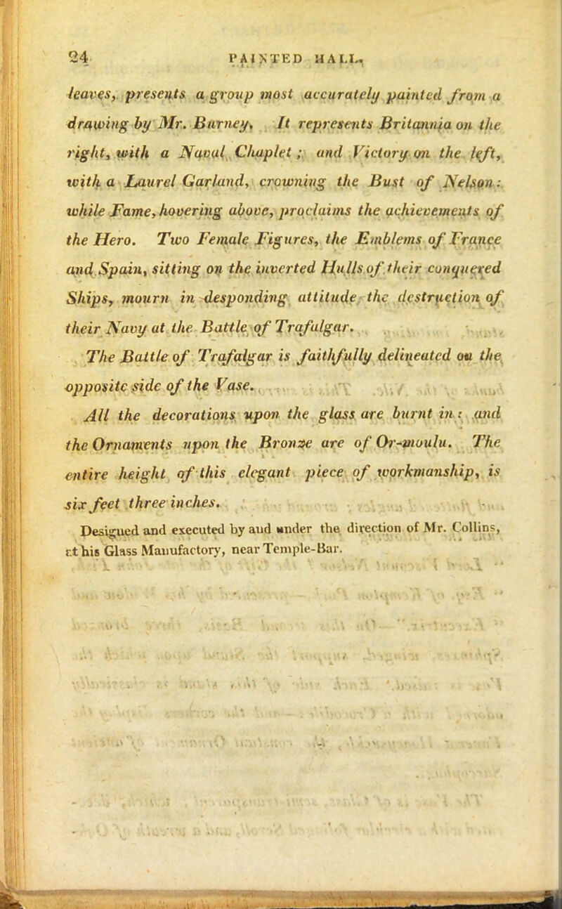 leaves, presents a group most accurately painted from a drawing by Mr. Burney, It represents Britannia on the right, with a Navul Chaplei ; and Victory on the left, with a Laurel Garland, crowning the Bust of iSel.sun. while Fame, hovering above, prucluans the achievements of the Hero. Two Female Figures, the Emblems of France and Spain, sitting on the inverted Hu lls of their conquered Ships, mourn in desponding attitude the destruction of their Navy at the Battle of Trafalgar. The Battle of Trafalgar is faithfully delineated ou the opposite side of the Vase. All the decorations upon the glass are burnt in : and the Ornaments upon the Bronze are of Or-moulu. The entire height of this elegant piece of workmanship, is six feet three inches. Designed and executed by and wilder the direction of Mr. Collin1;, it his Glass Manufactory, near Temple-Bar.